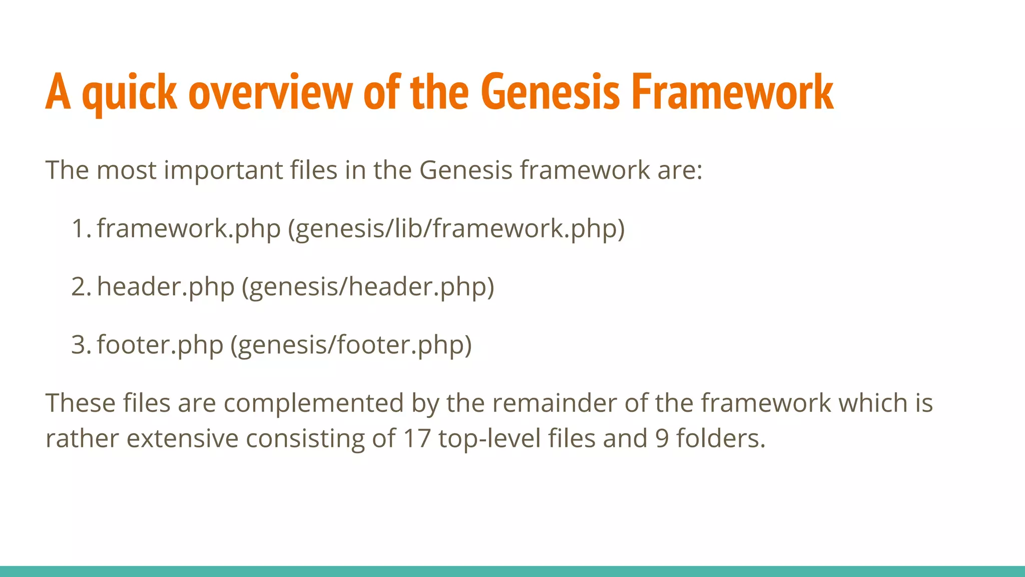 A quick overview of the Genesis Framework
The most important files in the Genesis framework are:
1. framework.php (genesis/lib/framework.php)
2. header.php (genesis/header.php)
3. footer.php (genesis/footer.php)
These files are complemented by the remainder of the framework which is
rather extensive consisting of 17 top-level files and 9 folders.
 