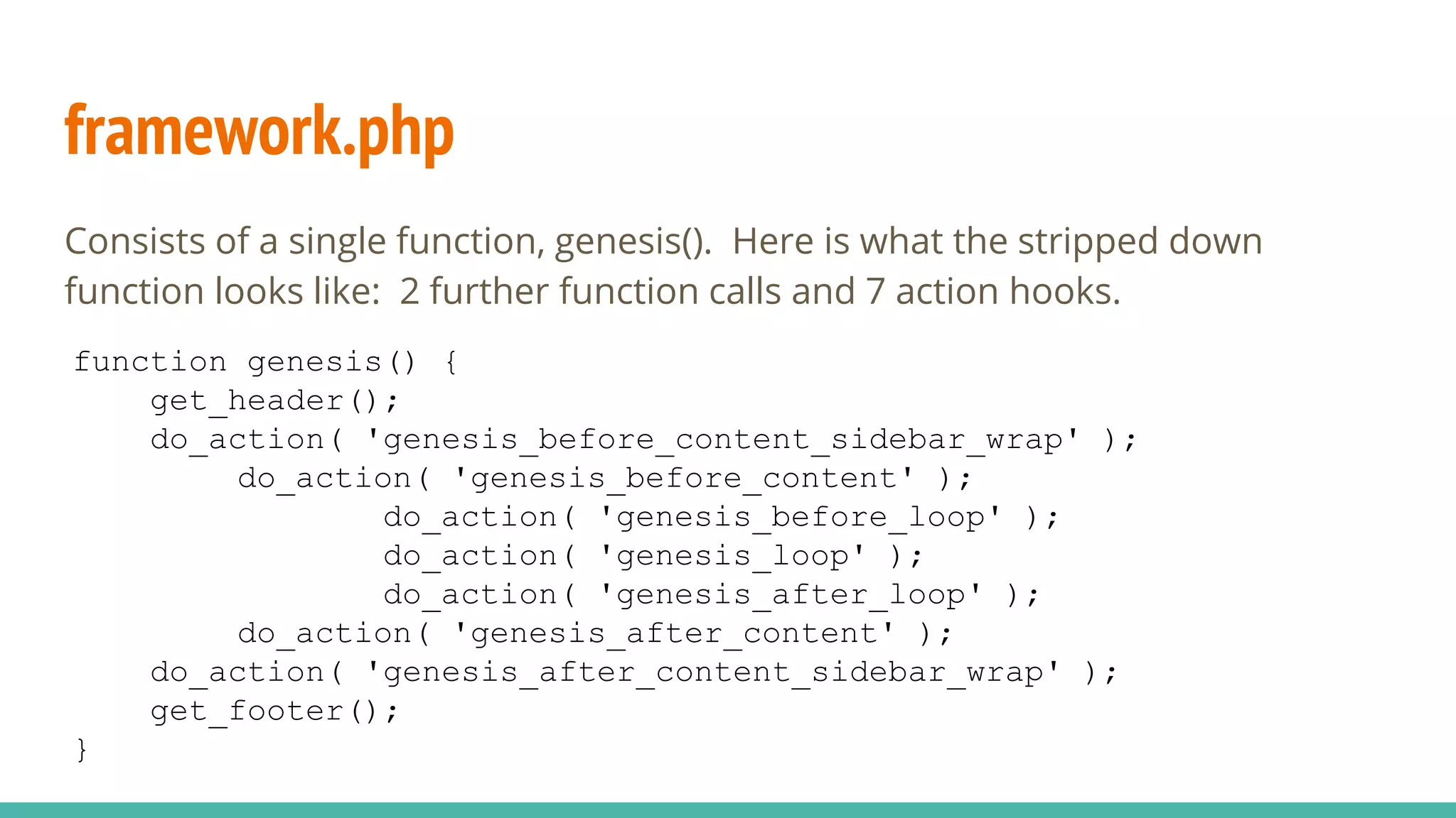 framework.php
Consists of a single function, genesis(). Here is what the stripped down
function looks like: 2 further function calls and 7 action hooks.
function genesis() {
get_header();
do_action( 'genesis_before_content_sidebar_wrap' );
do_action( 'genesis_before_content' );
do_action( 'genesis_before_loop' );
do_action( 'genesis_loop' );
do_action( 'genesis_after_loop' );
do_action( 'genesis_after_content' );
do_action( 'genesis_after_content_sidebar_wrap' );
get_footer();
}
 