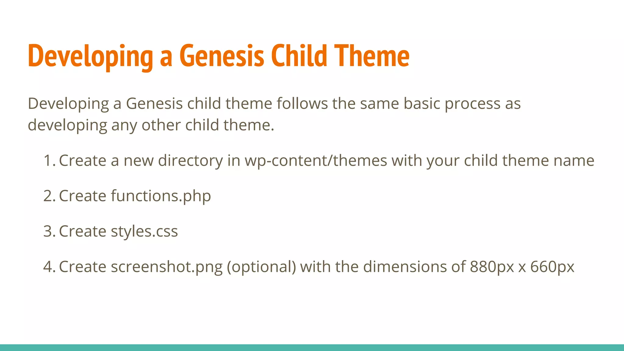 Developing a Genesis Child Theme
Developing a Genesis child theme follows the same basic process as
developing any other child theme.
1. Create a new directory in wp-content/themes with your child theme name
2. Create functions.php
3. Create styles.css
4. Create screenshot.png (optional) with the dimensions of 880px x 660px
 