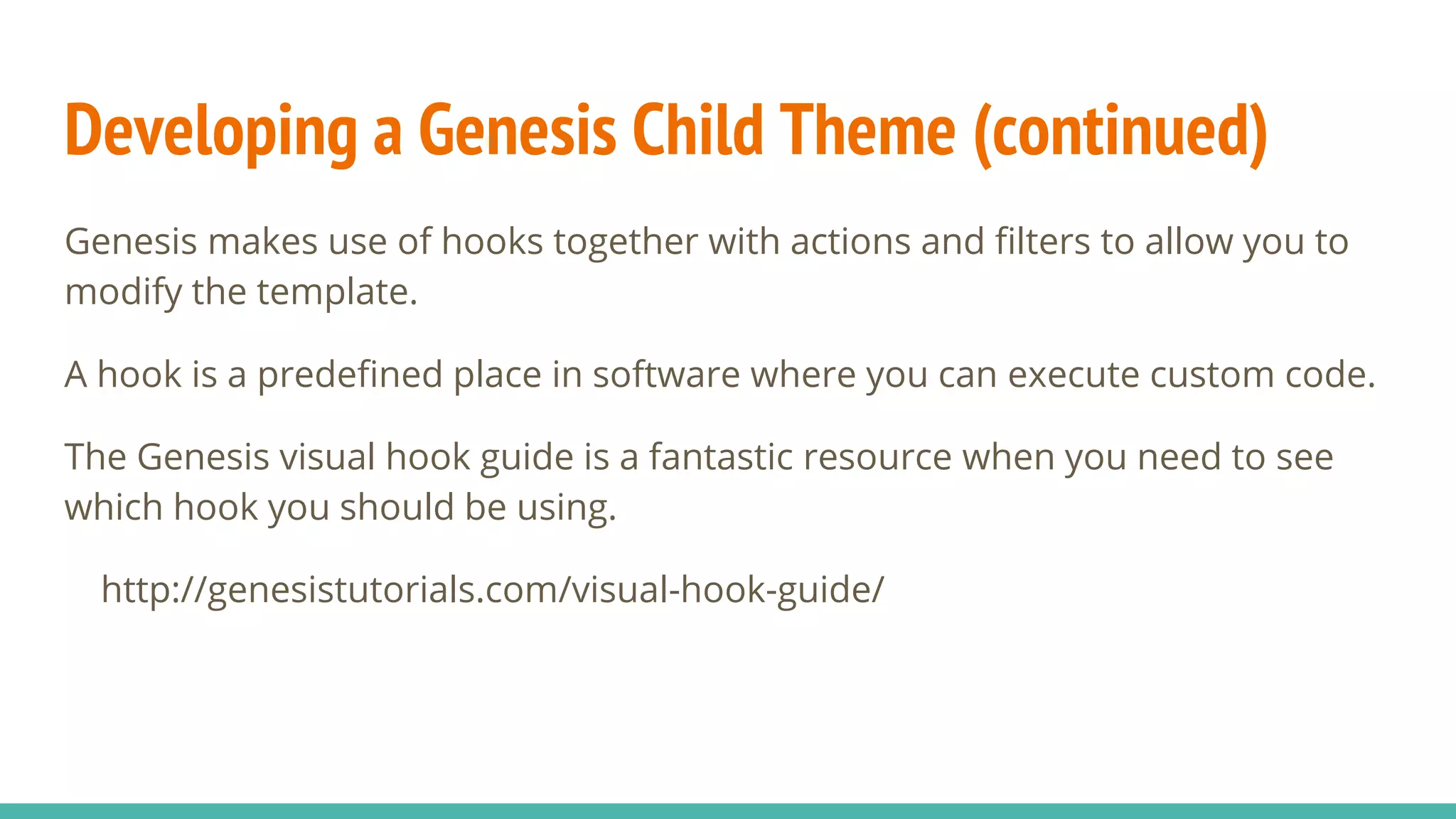 Developing a Genesis Child Theme (continued)
Genesis makes use of hooks together with actions and filters to allow you to
modify the template.
A hook is a predefined place in software where you can execute custom code.
The Genesis visual hook guide is a fantastic resource when you need to see
which hook you should be using.
http://genesistutorials.com/visual-hook-guide/
 