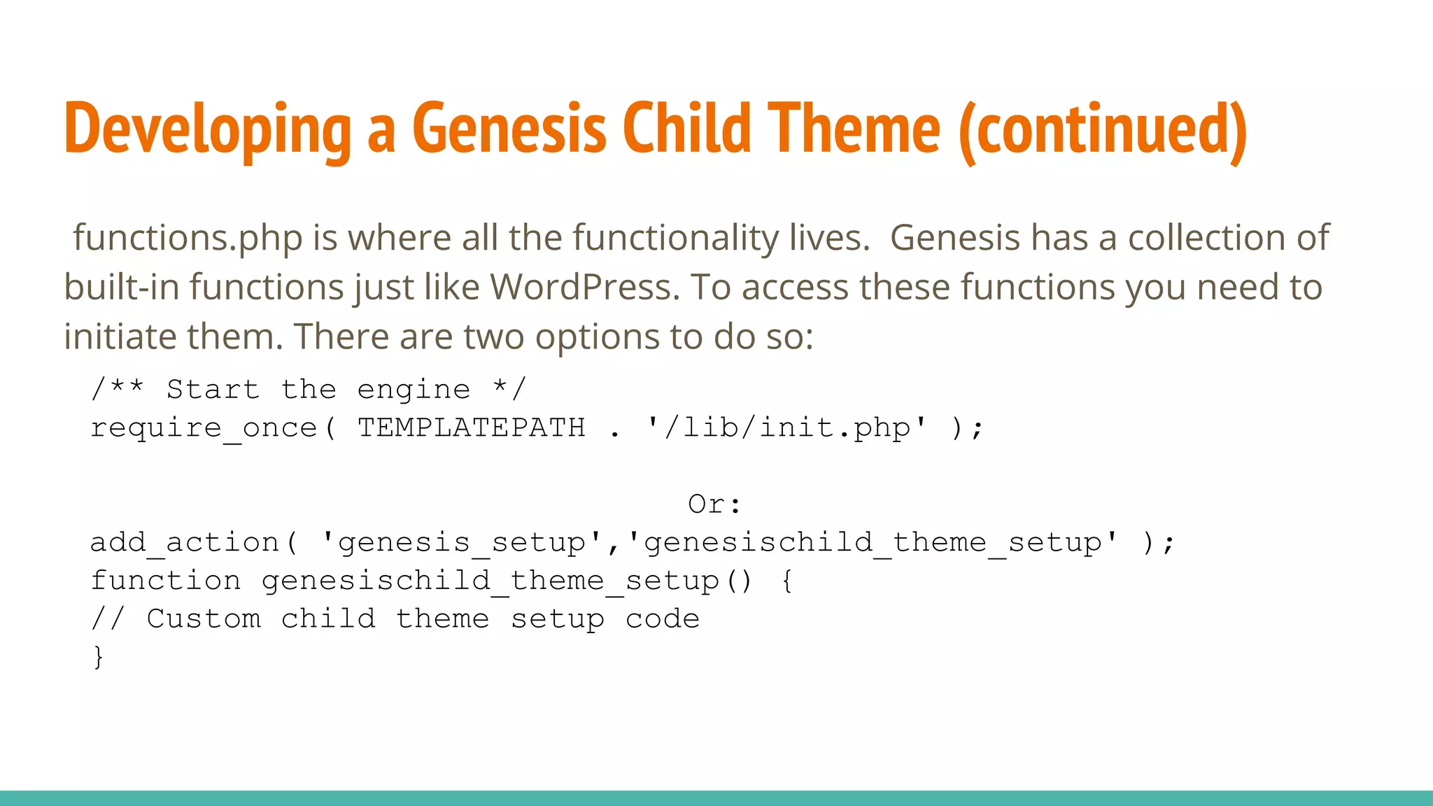 Developing a Genesis Child Theme (continued)
functions.php is where all the functionality lives. Genesis has a collection of
built-in functions just like WordPress. To access these functions you need to
initiate them. There are two options to do so:
/** Start the engine */
require_once( TEMPLATEPATH . '/lib/init.php' );
Or:
add_action( 'genesis_setup','genesischild_theme_setup' );
function genesischild_theme_setup() {
// Custom child theme setup code
}
 