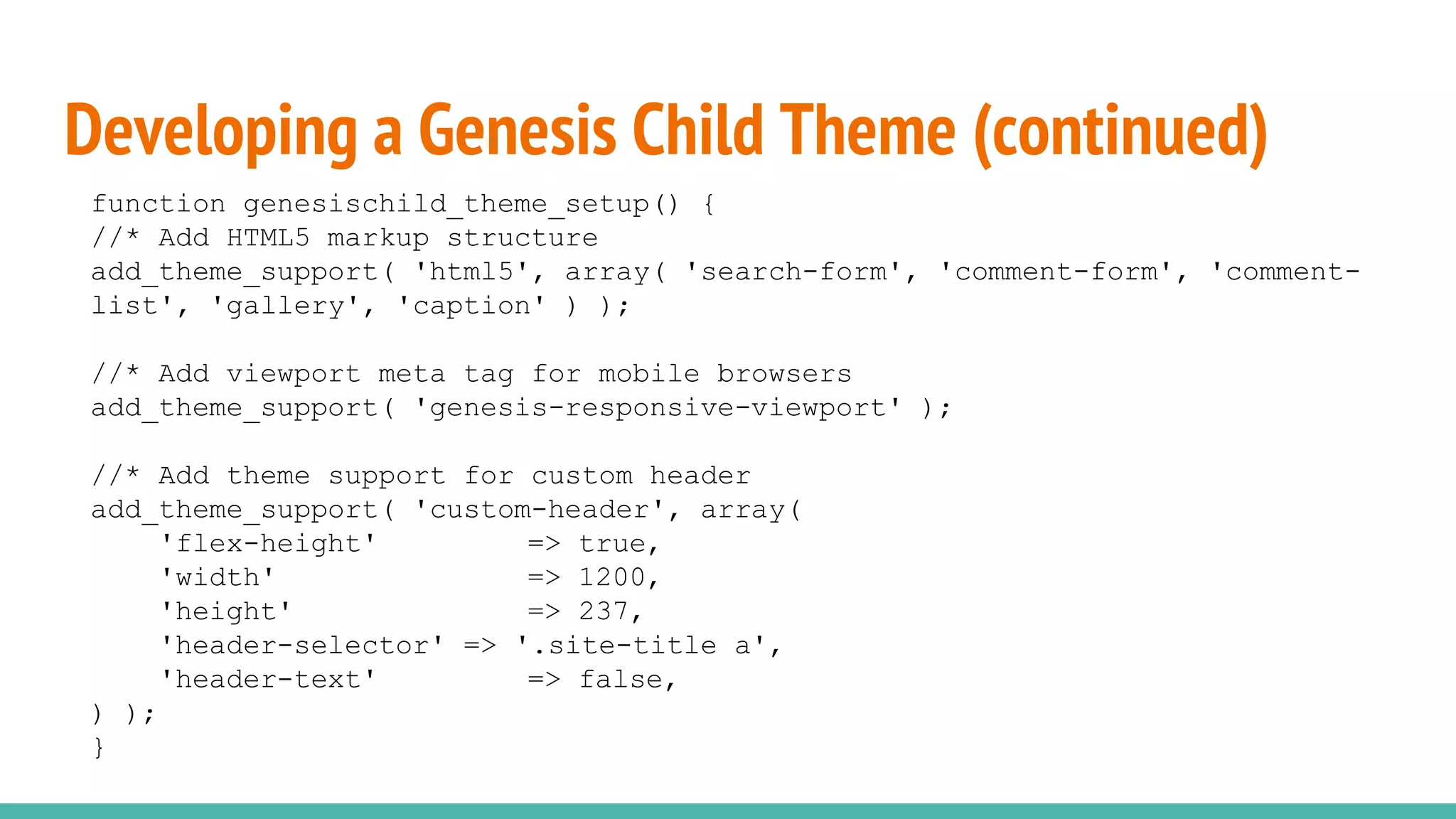Developing a Genesis Child Theme (continued)
function genesischild_theme_setup() {
//* Add HTML5 markup structure
add_theme_support( 'html5', array( 'search-form', 'comment-form', 'comment-
list', 'gallery', 'caption' ) );
//* Add viewport meta tag for mobile browsers
add_theme_support( 'genesis-responsive-viewport' );
//* Add theme support for custom header
add_theme_support( 'custom-header', array(
'flex-height' => true,
'width' => 1200,
'height' => 237,
'header-selector' => '.site-title a',
'header-text' => false,
) );
}
 