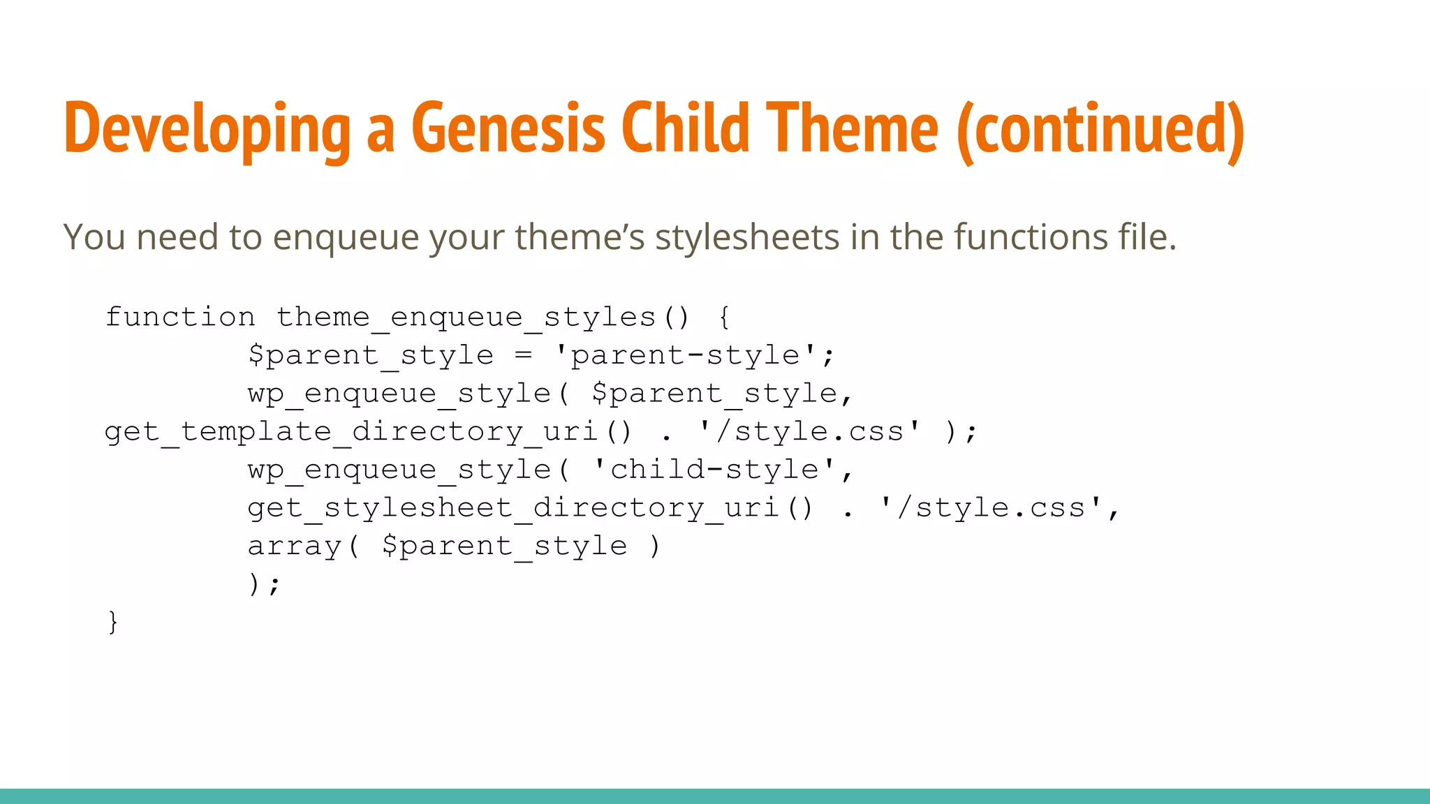 Developing a Genesis Child Theme (continued)
You need to enqueue your theme’s stylesheets in the functions file.
function theme_enqueue_styles() {
$parent_style = 'parent-style';
wp_enqueue_style( $parent_style,
get_template_directory_uri() . '/style.css' );
wp_enqueue_style( 'child-style',
get_stylesheet_directory_uri() . '/style.css',
array( $parent_style )
);
}
 