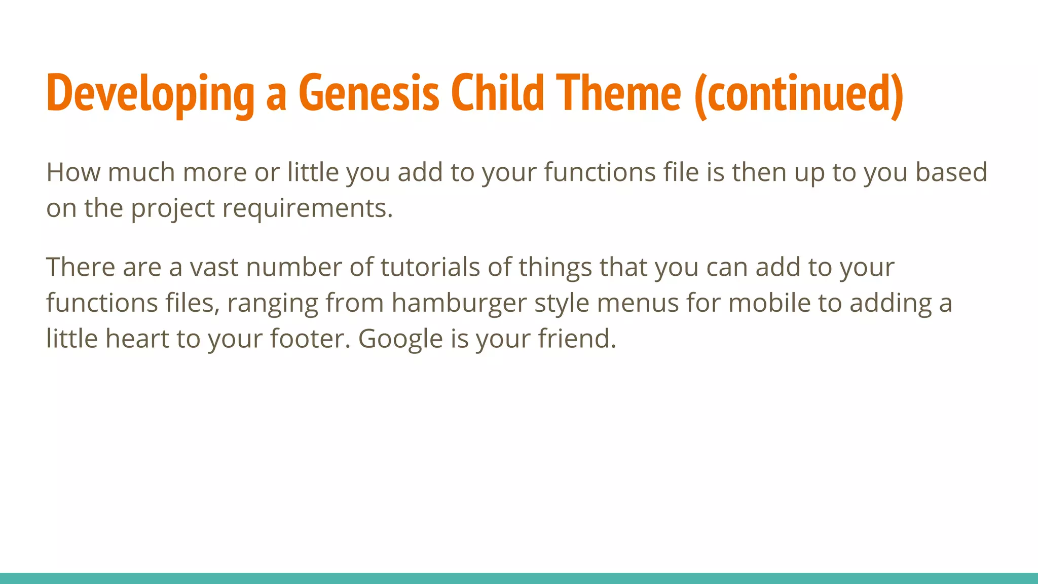 Developing a Genesis Child Theme (continued)
How much more or little you add to your functions file is then up to you based
on the project requirements.
There are a vast number of tutorials of things that you can add to your
functions files, ranging from hamburger style menus for mobile to adding a
little heart to your footer. Google is your friend.
 