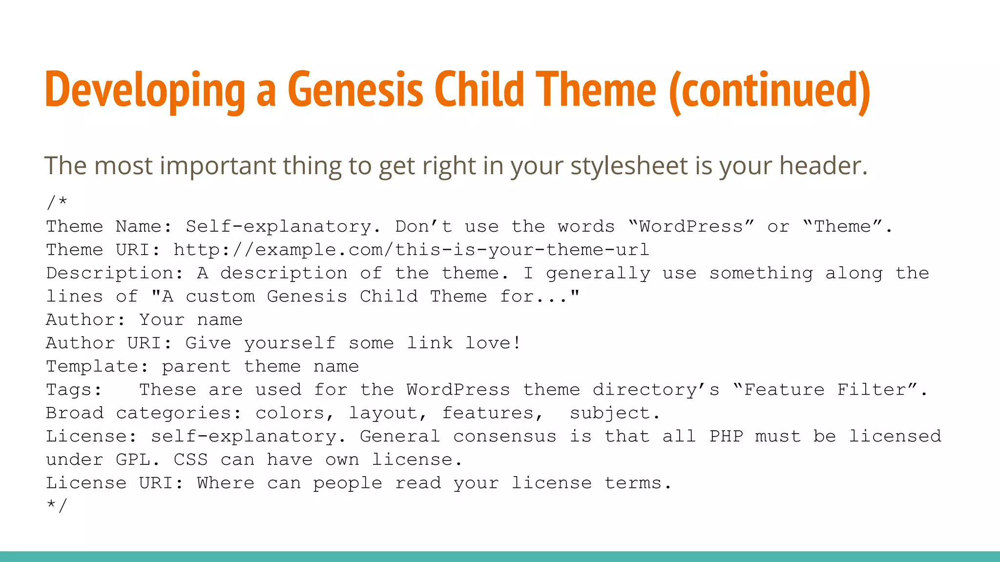 Developing a Genesis Child Theme (continued)
The most important thing to get right in your stylesheet is your header.
/*
Theme Name: Self-explanatory. Don’t use the words “WordPress” or “Theme”.
Theme URI: http://example.com/this-is-your-theme-url
Description: A description of the theme. I generally use something along the
lines of "A custom Genesis Child Theme for..."
Author: Your name
Author URI: Give yourself some link love!
Template: parent theme name
Tags: These are used for the WordPress theme directory’s “Feature Filter”.
Broad categories: colors, layout, features, subject.
License: self-explanatory. General consensus is that all PHP must be licensed
under GPL. CSS can have own license.
License URI: Where can people read your license terms.
*/
 