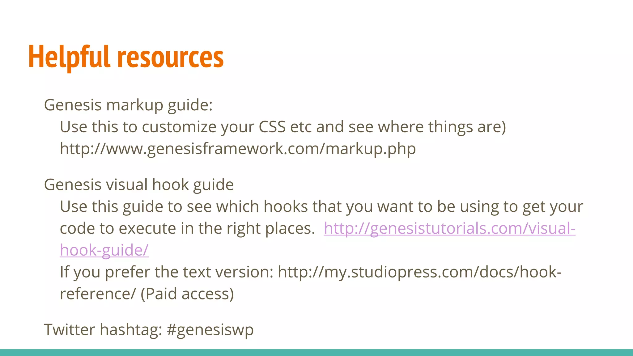 Helpful resources
Genesis markup guide:
Use this to customize your CSS etc and see where things are)
http://www.genesisframework.com/markup.php
Genesis visual hook guide
Use this guide to see which hooks that you want to be using to get your
code to execute in the right places. http://genesistutorials.com/visual-
hook-guide/
If you prefer the text version: http://my.studiopress.com/docs/hook-
reference/ (Paid access)
Twitter hashtag: #genesiswp
 