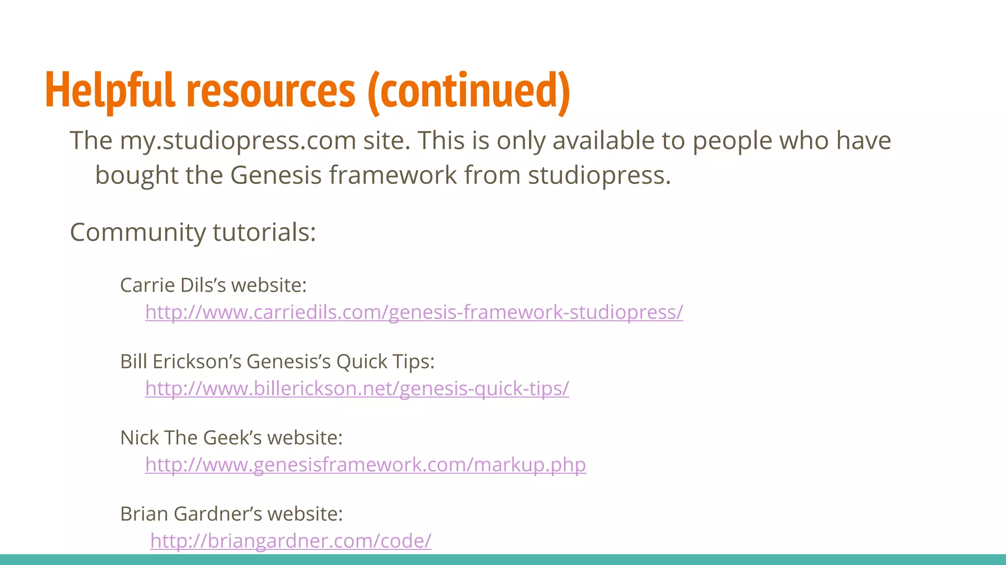 Helpful resources (continued)
The my.studiopress.com site. This is only available to people who have
bought the Genesis framework from studiopress.
Community tutorials:
Carrie Dils’s website:
http://www.carriedils.com/genesis-framework-studiopress/
Bill Erickson’s Genesis’s Quick Tips:
http://www.billerickson.net/genesis-quick-tips/
Nick The Geek’s website:
http://www.genesisframework.com/markup.php
Brian Gardner’s website:
http://briangardner.com/code/
 