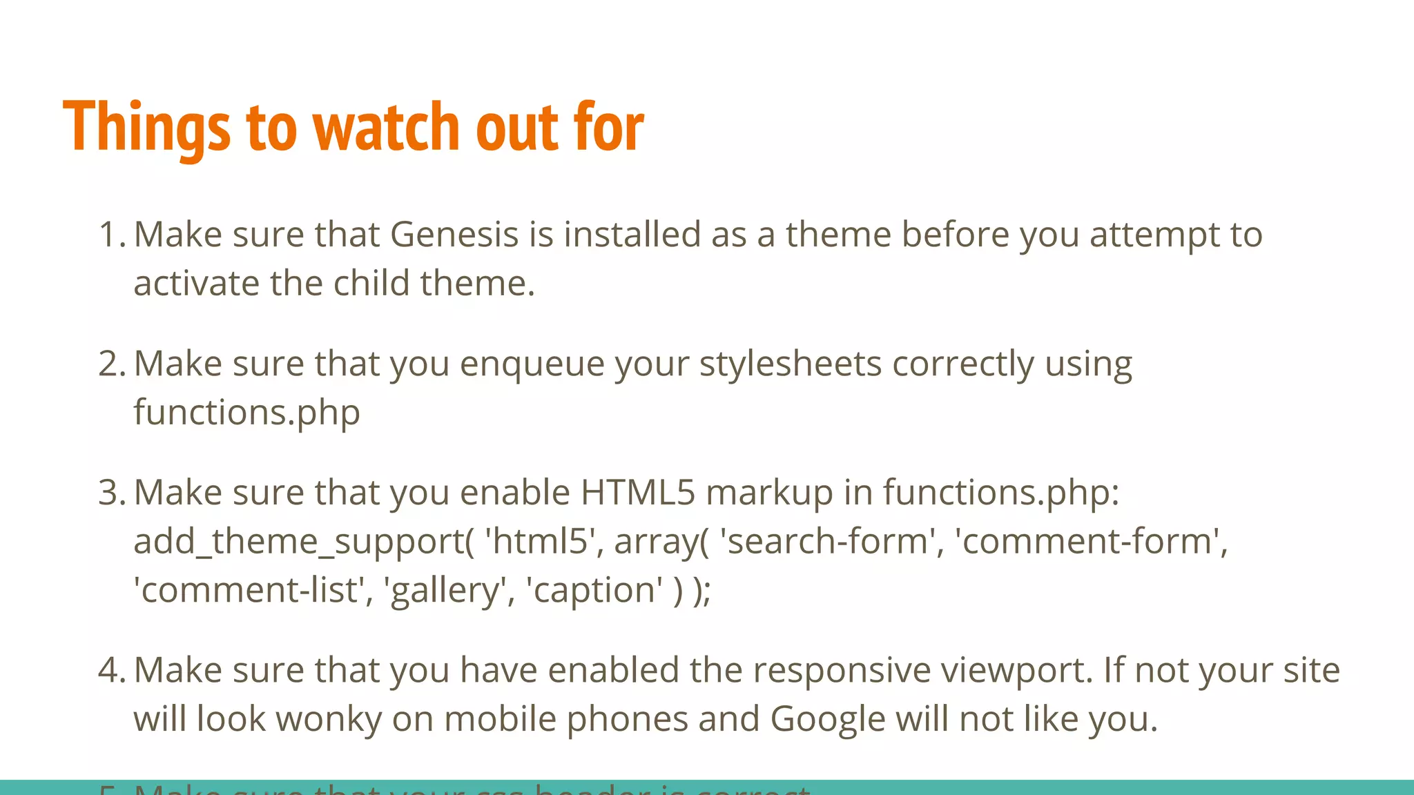 Things to watch out for
1. Make sure that Genesis is installed as a theme before you attempt to
activate the child theme.
2. Make sure that you enqueue your stylesheets correctly using
functions.php
3. Make sure that you enable HTML5 markup in functions.php:
add_theme_support( 'html5', array( 'search-form', 'comment-form',
'comment-list', 'gallery', 'caption' ) );
4. Make sure that you have enabled the responsive viewport. If not your site
will look wonky on mobile phones and Google will not like you.
 