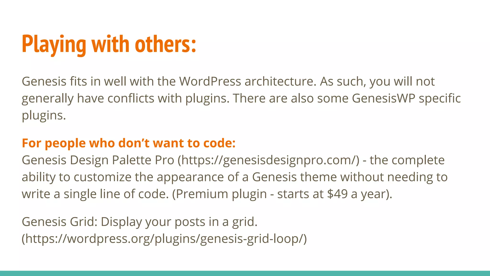 Playing with others:
Genesis fits in well with the WordPress architecture. As such, you will not
generally have conflicts with plugins. There are also some GenesisWP specific
plugins.
For people who don’t want to code:
Genesis Design Palette Pro (https://genesisdesignpro.com/) - the complete
ability to customize the appearance of a Genesis theme without needing to
write a single line of code. (Premium plugin - starts at $49 a year).
Genesis Grid: Display your posts in a grid.
(https://wordpress.org/plugins/genesis-grid-loop/)
 