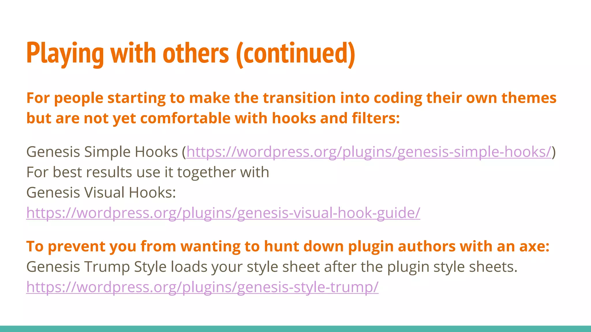 Playing with others (continued)
For people starting to make the transition into coding their own themes
but are not yet comfortable with hooks and filters:
Genesis Simple Hooks (https://wordpress.org/plugins/genesis-simple-hooks/)
For best results use it together with
Genesis Visual Hooks:
https://wordpress.org/plugins/genesis-visual-hook-guide/
To prevent you from wanting to hunt down plugin authors with an axe:
Genesis Trump Style loads your style sheet after the plugin style sheets.
https://wordpress.org/plugins/genesis-style-trump/
 