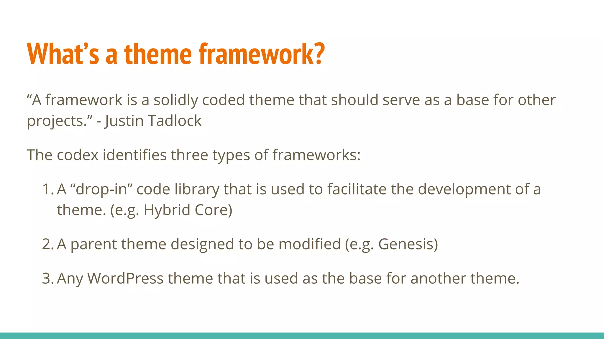 What’s a theme framework?
“A framework is a solidly coded theme that should serve as a base for other
projects.” - Justin Tadlock
The codex identifies three types of frameworks:
1. A “drop-in” code library that is used to facilitate the development of a
theme. (e.g. Hybrid Core)
2. A parent theme designed to be modified (e.g. Genesis)
3. Any WordPress theme that is used as the base for another theme.
 
