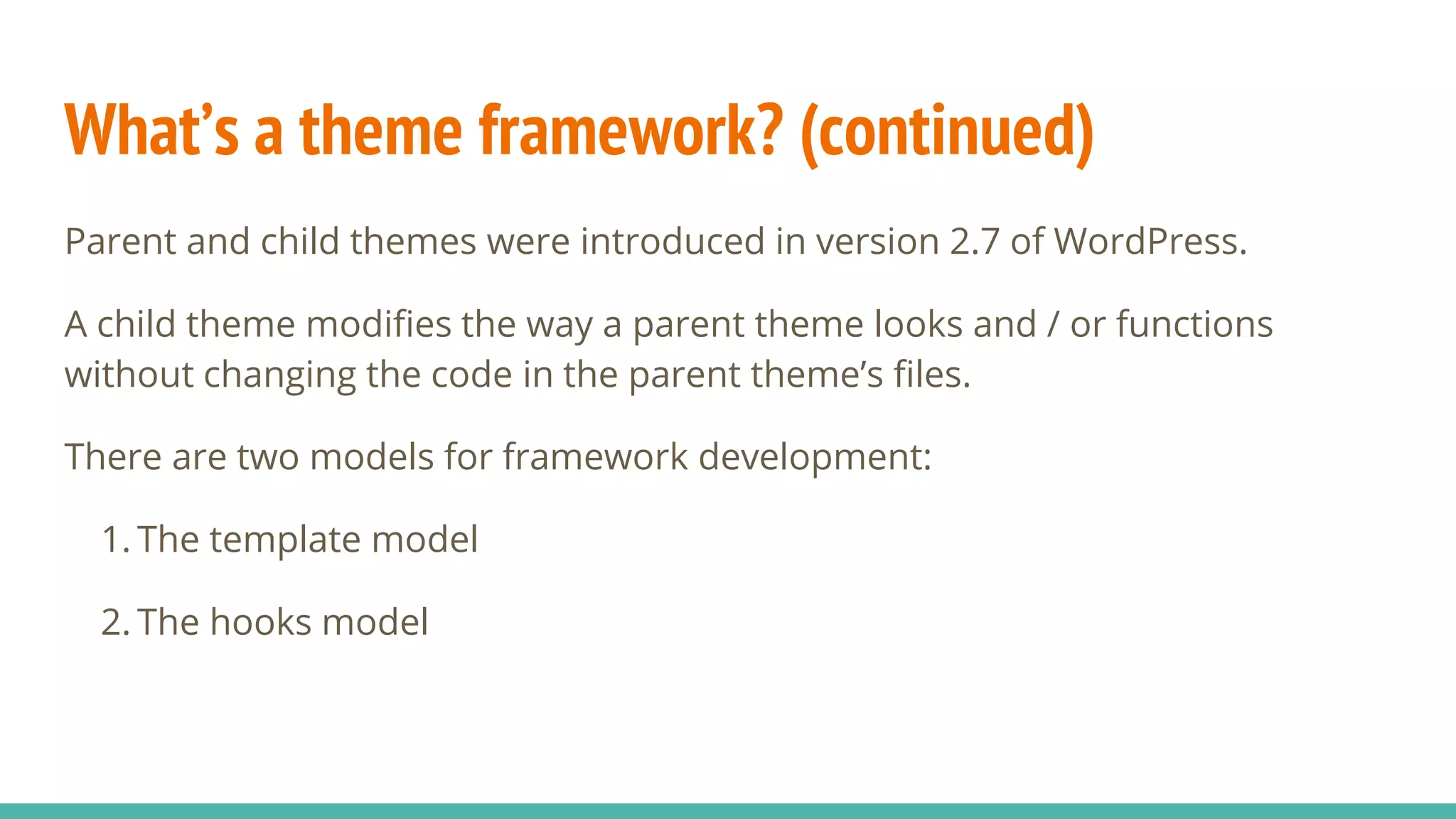 What’s a theme framework? (continued)
Parent and child themes were introduced in version 2.7 of WordPress.
A child theme modifies the way a parent theme looks and / or functions
without changing the code in the parent theme’s files.
There are two models for framework development:
1. The template model
2. The hooks model
 