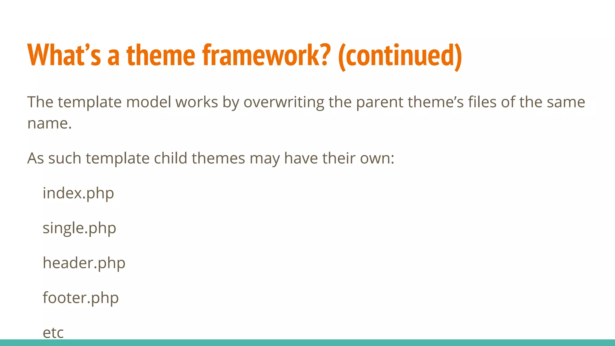 What’s a theme framework? (continued)
The template model works by overwriting the parent theme’s files of the same
name.
As such template child themes may have their own:
index.php
single.php
header.php
footer.php
etc
 