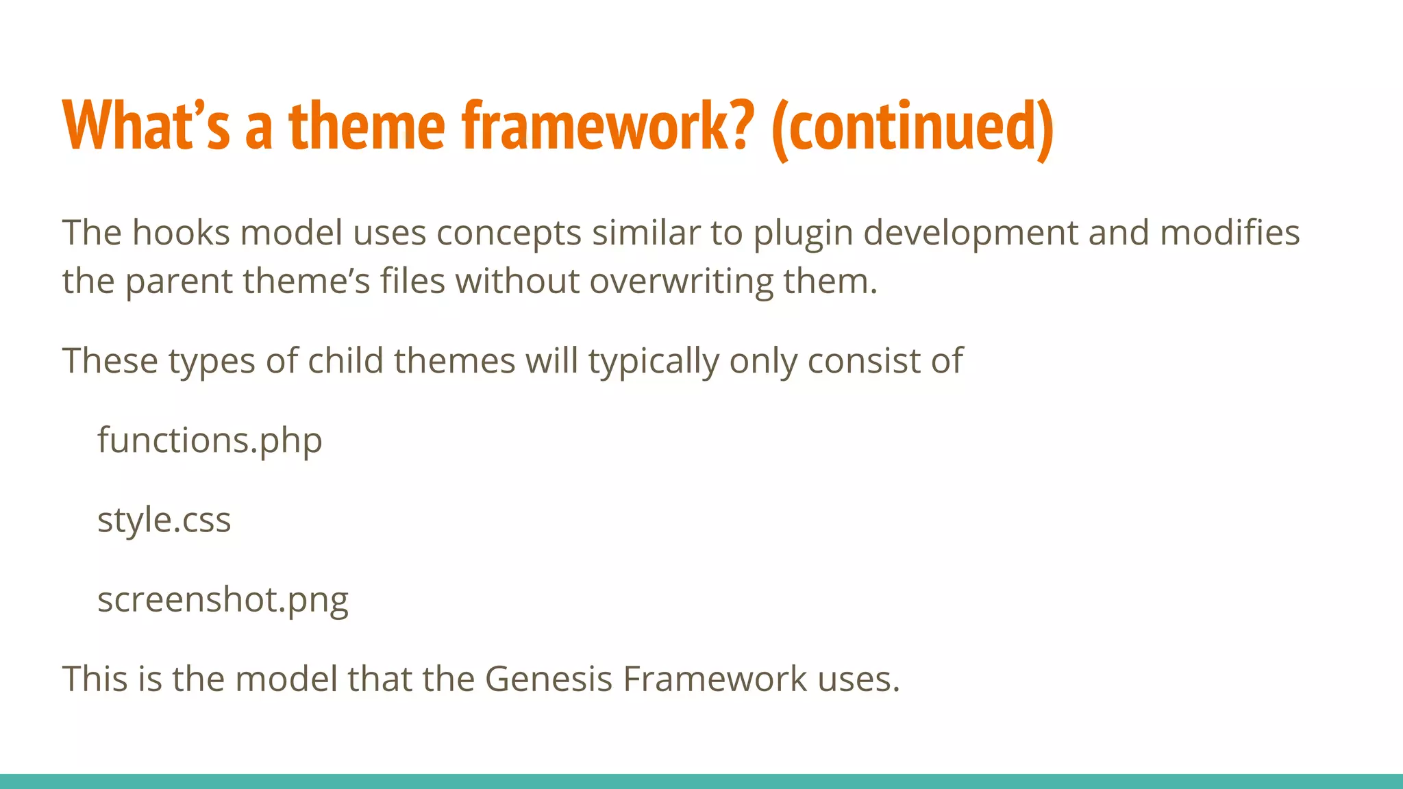 What’s a theme framework? (continued)
The hooks model uses concepts similar to plugin development and modifies
the parent theme’s files without overwriting them.
These types of child themes will typically only consist of
functions.php
style.css
screenshot.png
This is the model that the Genesis Framework uses.
 