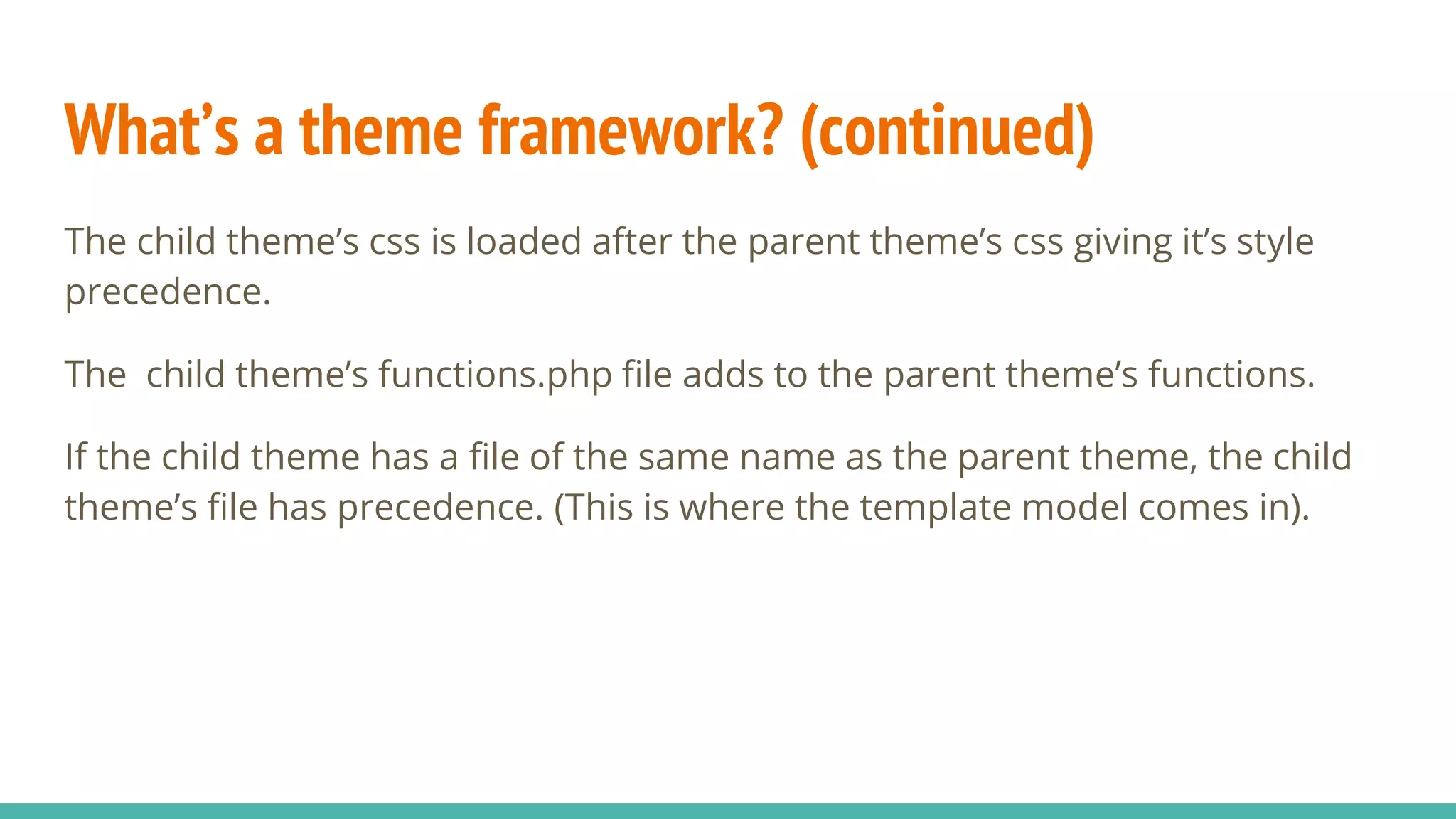 What’s a theme framework? (continued)
The child theme’s css is loaded after the parent theme’s css giving it’s style
precedence.
The child theme’s functions.php file adds to the parent theme’s functions.
If the child theme has a file of the same name as the parent theme, the child
theme’s file has precedence. (This is where the template model comes in).
 
