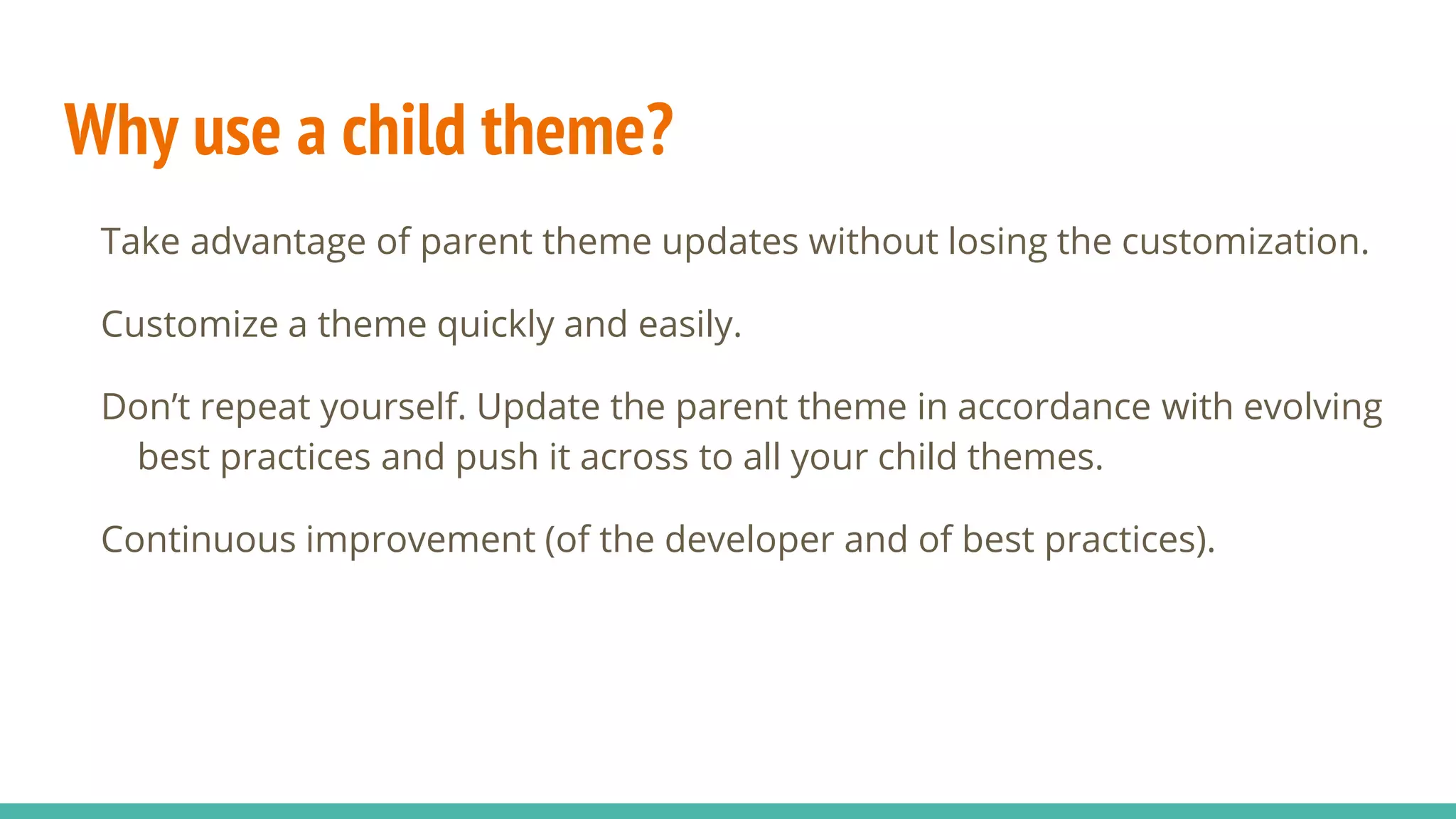 Why use a child theme?
Take advantage of parent theme updates without losing the customization.
Customize a theme quickly and easily.
Don’t repeat yourself. Update the parent theme in accordance with evolving
best practices and push it across to all your child themes.
Continuous improvement (of the developer and of best practices).
 