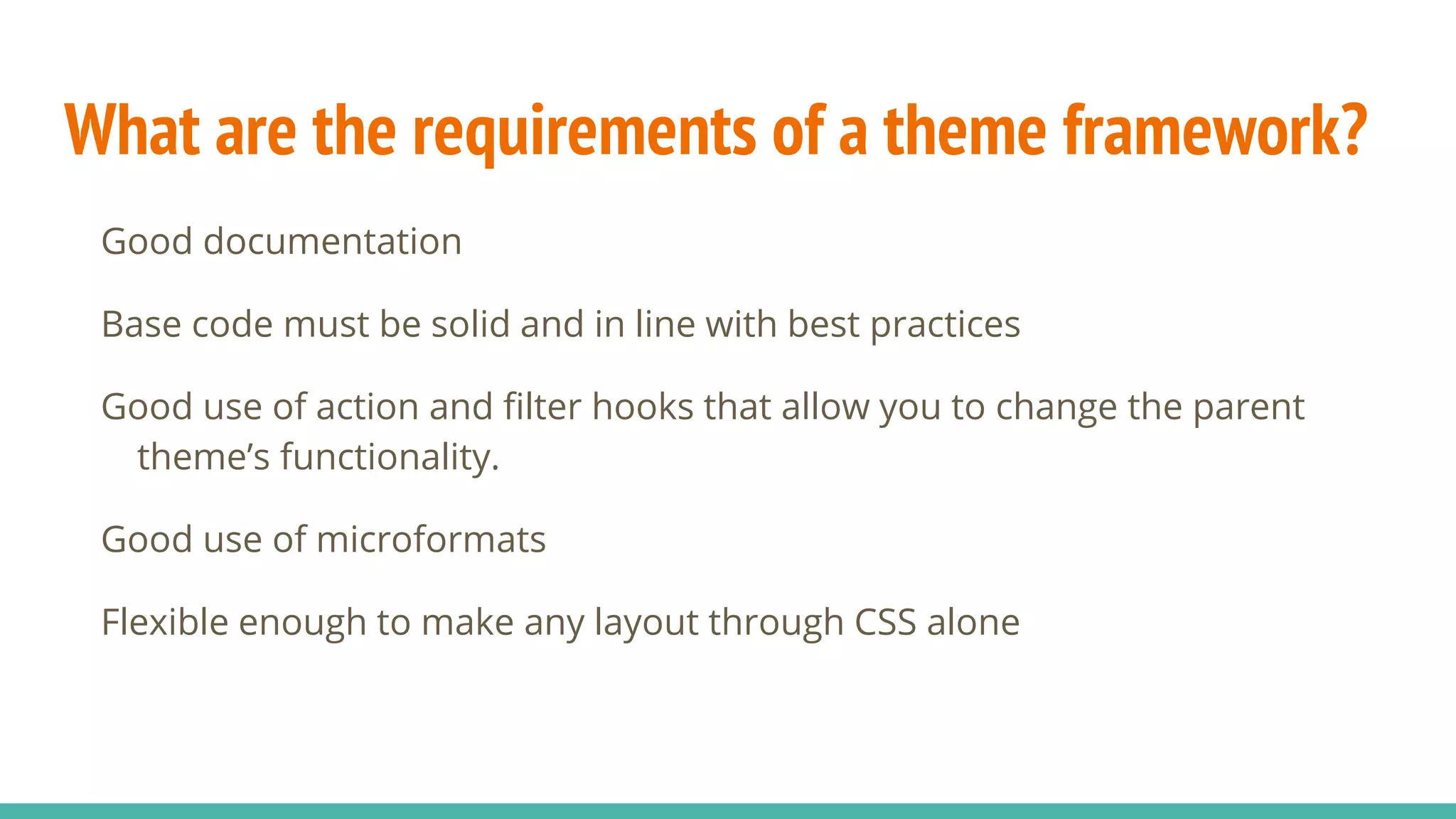 What are the requirements of a theme framework?
Good documentation
Base code must be solid and in line with best practices
Good use of action and filter hooks that allow you to change the parent
theme’s functionality.
Good use of microformats
Flexible enough to make any layout through CSS alone
 