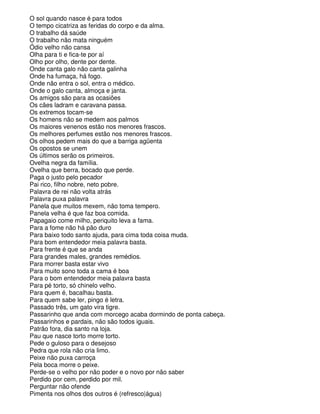 O sol quando nasce é para todos
O tempo cicatriza as feridas do corpo e da alma.
O trabalho dá saúde
O trabalho não mata ninguém
Ódio velho não cansa
Olha para ti e fica-te por aí
Olho por olho, dente por dente.
Onde canta galo não canta galinha
Onde ha fumaça, há fogo.
Onde não entra o sol, entra o médico.
Onde o galo canta, almoça e janta.
Os amigos são para as ocasiões
Os cães ladram e caravana passa.
Os extremos tocam-se
Os homens não se medem aos palmos
Os maiores venenos estão nos menores frascos.
Os melhores perfumes estão nos menores frascos.
Os olhos pedem mais do que a barriga agüenta
Os opostos se unem
Os últimos serão os primeiros.
Ovelha negra da família.
Ovelha que berra, bocado que perde.
Paga o justo pelo pecador
Pai rico, filho nobre, neto pobre.
Palavra de rei não volta atrás
Palavra puxa palavra
Panela que muitos mexem, não toma tempero.
Panela velha é que faz boa comida.
Papagaio come milho, periquito leva a fama.
Para a fome não há pão duro
Para baixo todo santo ajuda, para cima toda coisa muda.
Para bom entendedor meia palavra basta.
Para frente é que se anda
Para grandes males, grandes remédios.
Para morrer basta estar vivo
Para muito sono toda a cama é boa
Para o bom entendedor meia palavra basta
Para pé torto, só chinelo velho.
Para quem é, bacalhau basta.
Para quem sabe ler, pingo é letra.
Passado três, um gato vira tigre.
Passarinho que anda com morcego acaba dormindo de ponta cabeça.
Passarinhos e pardais, não são todos iguais.
Patrão fora, dia santo na loja.
Pau que nasce torto morre torto.
Pede o guloso para o desejoso
Pedra que rola não cria limo.
Peixe não puxa carroça
Pela boca morre o peixe.
Perde-se o velho por não poder e o novo por não saber
Perdido por cem, perdido por mil.
Perguntar não ofende
Pimenta nos olhos dos outros é (refresco|água)
 