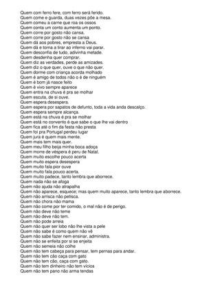 Quem com ferro fere, com ferro será ferido.
Quem come e guarda, duas vezes põe a mesa.
Quem comeu a carne que roa os ossos
Quem conta um conto aumenta um ponto.
Quem corre por gosto não cansa.
Quem corre por gosto não se cansa
Quem dá aos pobres, empresta a Deus.
Quem dá e torna a tirar ao inferno vai parar.
Quem desconfia de tudo, adivinha metade.
Quem desdenha quer comprar.
Quem diz as verdades, perde as amizades.
Quem diz o que quer, ouve o que não quer.
Quem dorme com criança acorda molhado
Quem é amigo de todos não o é de ninguém
Quem é bom já nasce feito
Quem é vivo sempre aparece
Quem entra na chuva é pra se molhar
Quem escuta, de si ouve.
Quem espera desespera.
Quem espera por sapatos de defunto, toda a vida anda descalço.
Quem espera sempre alcança.
Quem está na chuva é pra se molhar
Quem está no convento é que sabe o que lhe vai dentro
Quem fica até o fim da festa não presta
Quem foi pra Portugal perdeu lugar
Quem jura é quem mais mente.
Quem mais tem mais quer.
Quem meu filho beija minha boca adoça
Quem morre de véspera é peru de Natal.
Quem muito escolhe pouco acerta
Quem muito espera desespera
Quem muito fala pior ouve
Quem muito fala pouco acerta.
Quem muito padece, tanto lembra que aborrece.
Quem nada não se afoga
Quem não ajuda não atrapalha
Quem não aparece, esquece; mas quem muito aparece, tanto lembra que aborrece.
Quem não arrisca não petisca.
Quem não chora não mama
Quem não come por ter comido, o mal não é de perigo.
Quem não deve não teme
Quem não deve não tem.
Quem não pode arreia
Quem não quer ser lobo não lhe vista a pele
Quem não sabe é como quem não vê
Quem não sabe fazer nem ensinar, administra.
Quem não se enfeita por si se enjeita
Quem não semeia não colhe
Quem não tem cabeça para pensar, tem pernas para andar.
Quem não tem cão caça com gato
Quem não tem cão, caça com gato.
Quem não tem dinheiro não tem vícios
Quem não tem pano não arma tendas
 