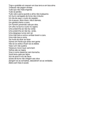Trigo e gratidão só crescem em boa terra e em boa alma
Tristezas não pagam dívidas
Tudo que não mata engorda
Tudo se perdeu
Tudo vale a pena quando a alma não é pequena
Um burro carregado de livros não é doutor.
Um dia da caça, o outro do caçador.
Um é pouco, dois é bom, três é demais.
Um gambá cheira o outro.
Um homem prevenido vale por dois.
Um olho no burro e outro no cigano
Uma andorinha só não faz verão
Uma andorinha só não faz, verão.
Uma desgraça nunca vem só
Uma mão lava a outra e ambas lavam a cara.
Uma mão lava a outra.
Vai muito do dizer ao fazer
Vamos em frente que atrás vem gente
Vão-se os anéis e ficam-se os dedos
Vaso ruim não quebra
Vassoura nova é que varre bem
Velhos são os trapos
Viver é como desenhar sem borracha.
Você levou gato por lebre.
Voz do povo é voz de Deus
Vozes de burro não chegam aos céus
Zangam-se as comadres, descobrem-se as verdades.
Zebra sem lista é cavalo
 