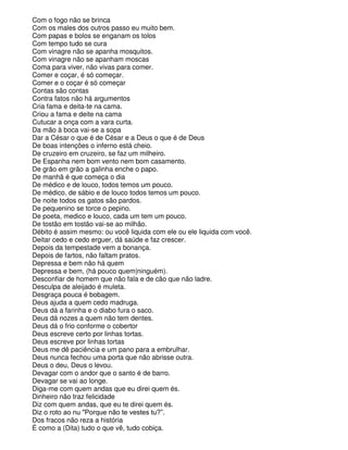 Com o fogo não se brinca
Com os males dos outros passo eu muito bem.
Com papas e bolos se enganam os tolos
Com tempo tudo se cura
Com vinagre não se apanha mosquitos.
Com vinagre não se apanham moscas
Coma para viver, não vivas para comer.
Comer e coçar, é só começar.
Comer e o coçar é só começar
Contas são contas
Contra fatos não há argumentos
Cria fama e deita-te na cama.
Criou a fama e deite na cama
Cutucar a onça com a vara curta.
Da mão à boca vai-se a sopa
Dar a César o que é de César e a Deus o que é de Deus
De boas intenções o inferno está cheio.
De cruzeiro em cruzeiro, se faz um milheiro.
De Espanha nem bom vento nem bom casamento.
De grão em grão a galinha enche o papo.
De manhã é que começa o dia
De médico e de louco, todos temos um pouco.
De médico, de sábio e de louco todos temos um pouco.
De noite todos os gatos são pardos.
De pequenino se torce o pepino.
De poeta, medico e louco, cada um tem um pouco.
De tostão em tostão vai-se ao milhão.
Débito é assim mesmo: ou você liquida com ele ou ele liquida com você.
Deitar cedo e cedo erguer, dá saúde e faz crescer.
Depois da tempestade vem a bonança.
Depois de fartos, não faltam pratos.
Depressa e bem não há quem
Depressa e bem, (há pouco quem|ninguém).
Desconfiar de homem que não fala e de cão que não ladre.
Desculpa de aleijado é muleta.
Desgraça pouca é bobagem.
Deus ajuda a quem cedo madruga.
Deus dá a farinha e o diabo fura o saco.
Deus dá nozes a quem não tem dentes.
Deus dá o frio conforme o cobertor
Deus escreve certo por linhas tortas.
Deus escreve por linhas tortas
Deus me dê paciência e um pano para a embrulhar.
Deus nunca fechou uma porta que não abrisse outra.
Deus o deu, Deus o levou.
Devagar com o andor que o santo é de barro.
Devagar se vai ao longe.
Diga-me com quem andas que eu direi quem és.
Dinheiro não traz felicidade
Diz com quem andas, que eu te direi quem és.
Diz o roto ao nu "Porque não te vestes tu?”.
Dos fracos não reza a história
É como a (Dita) tudo o que vê, tudo cobiça.
 