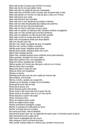 Mais vale amigo na praça que dinheiro na caixa.
Mais vale burro vivo que sábio morto.
Mais vale cair em graça do que ser engraçado.
Mais vale ficar vermelho cinco minutos, que amarelo toda a vida.
Mais vale perder um minuto na vida do que a vida num minuto.
Mais vale pouco que nada
Mais vale prevenir que remediar
Mais vale rico e com saúde do que pobre e doente.
Mais vale ser rabo de pescada que cabeça de sardinha.
Mais vale só do que mal acompanhado.
Mais vale um ano à volta que nunca a casa
Mais vale um gosto na vida que (dez reis|seis vinténs) na algibeira
Mais vale um mau acordo que uma boa sentença
Mais vale um pássaro na mão do que dois voando.
Mais vale um pé no travão que dois no caixão
Mais vale uma palavra antes que duas depois
Mal com ele pior sem ele.
Mal por mal, antes na capela do que no hospital.
Mal por mal, venha o Diabo e escolha.
Manda quem pode, obedece quem deve.
Manda quem pode, obedece quem tem juízo.
Mãos frias coração quente.
Mãos frias, coração quente (amor ardente| amor para sempre).
Mãos quentes, coração frio amor vadio.
Mate dois coelhos com uma cajadada só.
Mato tem olhos, paredes tem ouvidos.
Melhor perder um minuto da vida que a vida em um minuto.
Menino farto não é comedor
Mesa sem pão é mesa de vilão
Misturar alhos com bugalhos.
Montou no porco.
Mordedura de cão cura-se com o pêlo do mesmo cão
Morra Marta, morra farta.
Morreu o bicho, acabou-se a peçonha.
Mudam-se os tempos, mudam-se as vontades.
Muita gente junta não se safa
Muita parra pouca uva
Muito alcança quem não cansa
Muito come o tolo mas mais tolo é quem lhe dá
Muito custa a um pobre viver e a um rico morrer.
Muito esquece a quem não sabe
Muito riso pouco sizo.
Muito se engana quem cuida
Muito se engana quem julga
Muitos cozinheiros estragam a sopa
Mulher e cachaça em toda parte se acha.
Mulher honrada não tem ouvidos.
Na cama que farás, nela te deitarás.
Na primeira quem quer cai; na segunda cai quem quer; na terceira quem é parvo.
Não alimentes burros a pão-de-ló
Não chame o papagaio de meu louro.
Não coloque o carro na frente dos bois.
Não corrigir nossas faltas é o mesmo que cometer novos erros
 