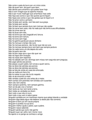 Não cortar a pata do burro por um único coice.
Não dá quem tem, dá quem quer bem.
Não deixes para amanhã o que podes fazer hoje
Não é com vinagre que se apanha moscas.
Não é por muito madrugar que amanhece mais cedo
Não faça aos outros o que não queres que te façam.
Não faças aos outros o que não gostas que te façam a ti
Não há amor como o primeiro
Não há bela sem senão, nem feia sem sua graça.
Não há bela sem senão.
Não há bem que sempre dure nem mal que não acabe
Não há carne sem osso; não há nada que não tenha suas dificuldades.
Não há crime sem lei
Não há duas sem três.
Não há fome que não (traga|dê em) fartura
Não há fome sem fartura.
Não há fumo sem fogo.
Não há galinha gorda por pouco dinheiro
Não há mal que o tempo não cure
Não há mal que perdure, não há dor que não se cure.
Não há mal que sempre dure nem bem que sempre perdure
Não há nada como um dia depois do outro
Não há parto sem dor
Não há pior cego que o que não quer ver
Não há regra sem exceção.
Não há rosas sem espinhos
Não há sábado sem sol, domingo sem missa nem segunda sem preguiça.
Não jogar pérola aos porcos.
Não peças a quem pediu nem sirvas a quem serviu.
Não se deve dar pérolas aos porcos
Não se deve dar pérolas aos porcos.
Não se fala de corda em casa de enforcado.
Não se malha em ferro frio
Não te metas no que não te diz respeito
Não vá de encontro à maré
Não vendas a pele do urso antes de o matar.
Nem contas com parentes nem dívidas com ausentes
Nem oito nem oitenta
Nem sempre sardinha, nem sempre galinha.
Nem só de pão vive o homem
Nem tanto ao mar nem tanto a terra.
Nem todas as verdades se dizem
Nem tudo o que reluz é ouro.
Nem tudo o que vem à rede é peixe
Ninguém acredita em um mentiroso mesmo que esteja falando a verdade
Ninguém diga desta água não beberei (e deste pão não comerei)
Ninguém é bom juiz em causa própria
Ninguém é profeta na sua terra
Ninguém melhor ajuda o pobre, que o pobre.
Ninguém nasce sabendo
Ninguém perde que outro não ganhe
Ninguém quer ser velho nem morrer novo
No aperto e no perigo se conhece o amigo
 