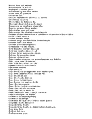 No meio é que está a virtude.
No melhor pano cai a nódoa.
No poupar é que está o ganho
Nunca deites foguetes antes da festa
Nuvem baixa, sol que racha.
O barato sai caro.
O barulho não faz bem e o bem não faz barulho.
O bom filho à casa torna
O bom médico é o do terceiro dia.
O burro acredita em tudo o que lhe dizem.
O casamento e a mortalha no céu se talha
O corno é sempre o último, a saber.
O dinheiro fala todas as línguas.
O dinheiro não dá a felicidade, mas ajuda muito.
O esperto só acredita em metade, e o gênio sabe em que metade deve acreditar.
O futuro a Deus pertence
O hábito não faz o monge.
O homem é fogo, a mulher estopa, o diabo assopra.
O homem põe e Deus dispõe
O homem prevenido vale por dois.
O macaco só vê o rabo do outro.
O mal dos outros é consolo de parvos
O mal está nos olhos de quem o vê
O olho do dono é que engorda o cavalo.
O olho do dono engorda o cavalo
O ótimo é inimigo do bom
O pão do pobre cai sempre com a manteiga para o lado de baixo.
O pior cego é o que não quer ver.
O pior surdo é o que não quer ouvir.
O poder mostra o que o homem é
O prometido é devido.
O que arde cura
O que arde cura o que coça sara e o que aperta segura.
O que arma a esparrela muitas vezes cai nela
O que é barato sai caro
O que é bom acaba depressa
O que é doce nunca amargou
O que é nosso vem parar-nos à mão
O que não mata, engorda.
O que não tem remédio remediado está
O que o berço dá só a tumba tira
O que o berço dá, só a cova tira.
O que os olhos não vêem, o coração não sente.
O que tu sabes já eu me esqueci
O saber não ocupa (espaço|lugar)
O saber não ocupa lugar
O sábio não diz o que sabe, o tolo não sabe o que diz.
O segredo é a alma do negócio
O seguro morreu de velho
O seguro morreu de velho e o desconfiado ainda está vivo.
O seu a seu dono
O silêncio é de ouro.
O sol nasce para todos.
 