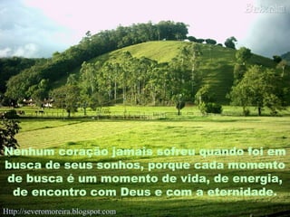 Nenhum coração jamais sofreu quando foi em busca de seus sonhos, porque cada momento de busca é um momento de vida, de energia, de encontro com Deus e com a eternidade. Http://severomoreira.blogspot.com   [email_address] 