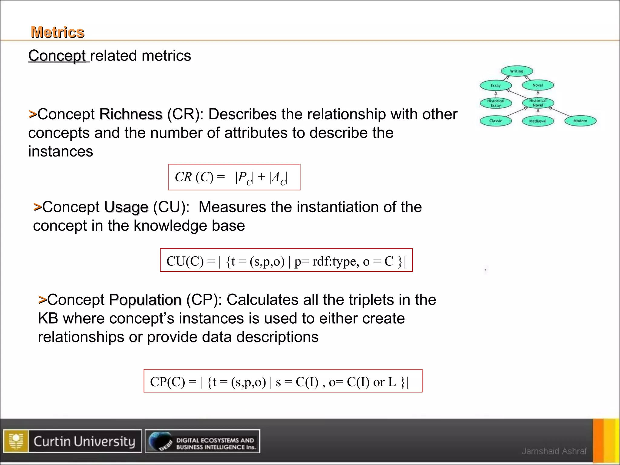 Metrics  Concept   related metrics > Concept  Richness  (CR): Describes the relationship with other concepts and the number of attributes to describe the instances CR  ( C ) =  | P C | + | A C | > Concept  Usage  (CU):  Measures the instantiation of the concept in the knowledge base CU(C) = | {t = (s,p,o) | p= rdf:type, o = C }| > Concept  Population  (CP): Calculates all the triplets in the KB where concept’s instances is used to either create relationships or provide data descriptions CP(C) = | {t = (s,p,o) | s = C(I) , o= C(I) or L }| 