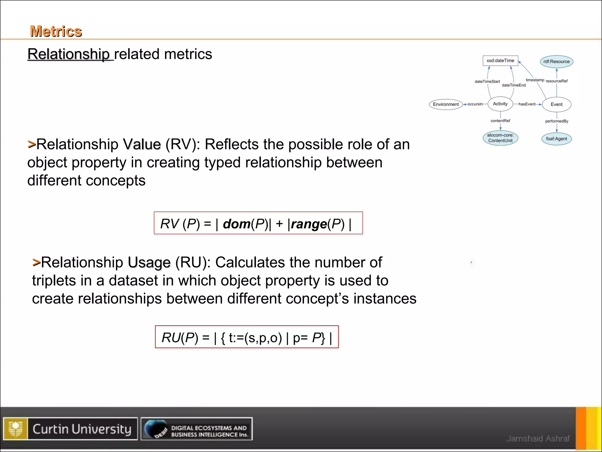 Metrics  Relationship   related metrics > Relationship  Value  (RV): Reflects the possible role of an object property in creating typed relationship between different concepts RV  ( P ) = |  dom ( P )| + | range ( P ) | > Relationship  Usage  (RU): Calculates the number of triplets in a dataset in which object property is used to create relationships between different concept’s instances RU ( P ) = | { t:=(s,p,o) | p=  P } | 