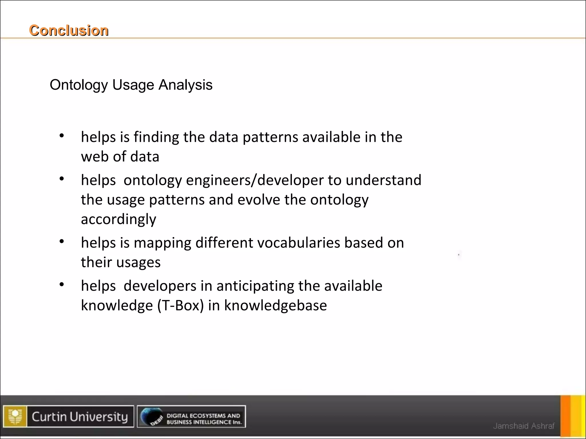 Conclusion  Ontology Usage Analysis helps is finding the data patterns available in the web of data  helps  ontology engineers/developer to understand the usage patterns and evolve the ontology accordingly helps is mapping different vocabularies based on their usages helps  developers in anticipating the available knowledge (T-Box) in knowledgebase 