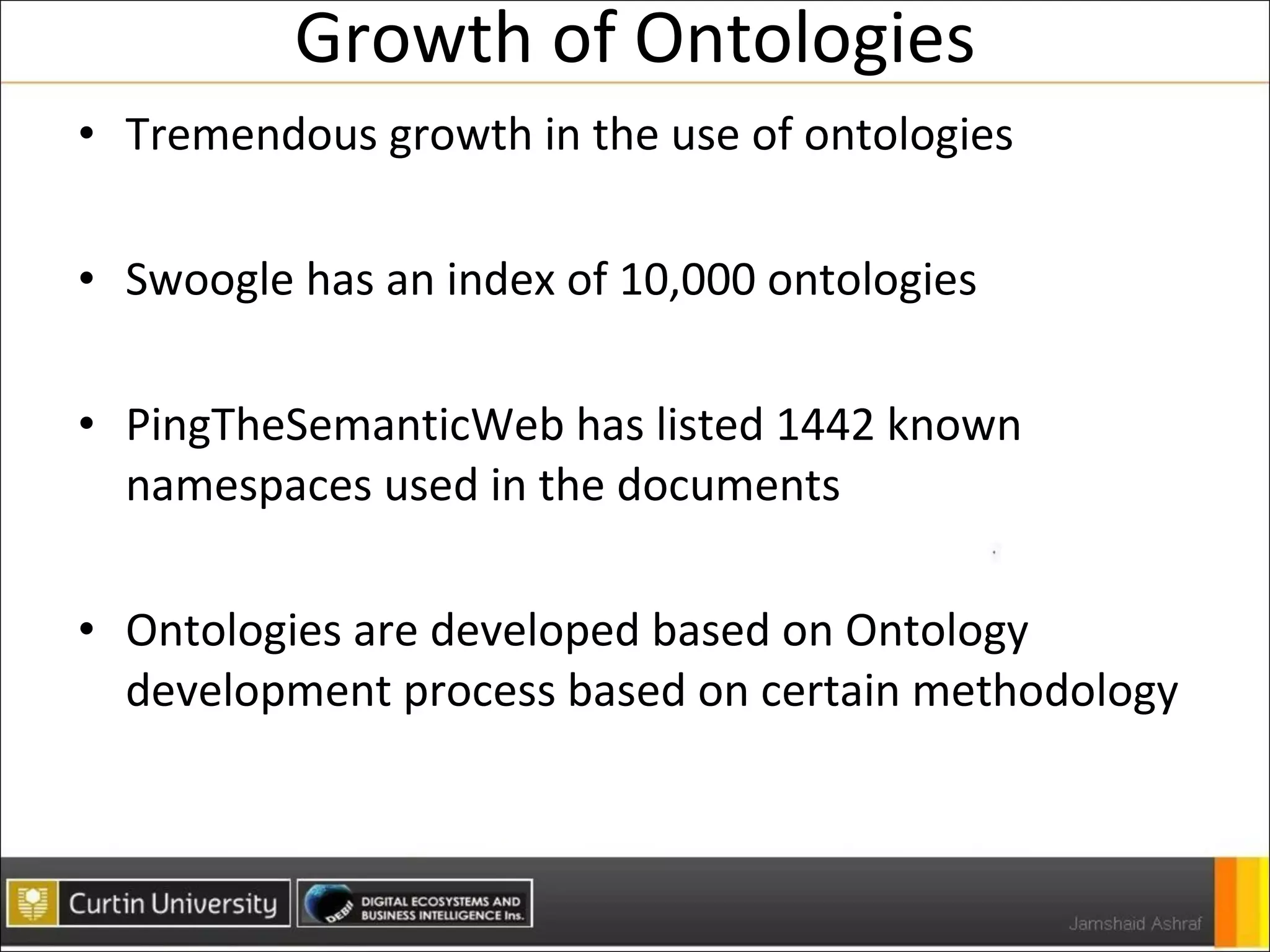 Growth of Ontologies Tremendous growth in the use of ontologies Swoogle has an index of 10,000 ontologies PingTheSemanticWeb has listed 1442 known namespaces used in the documents Ontologies are developed based on Ontology development process based on certain methodology 