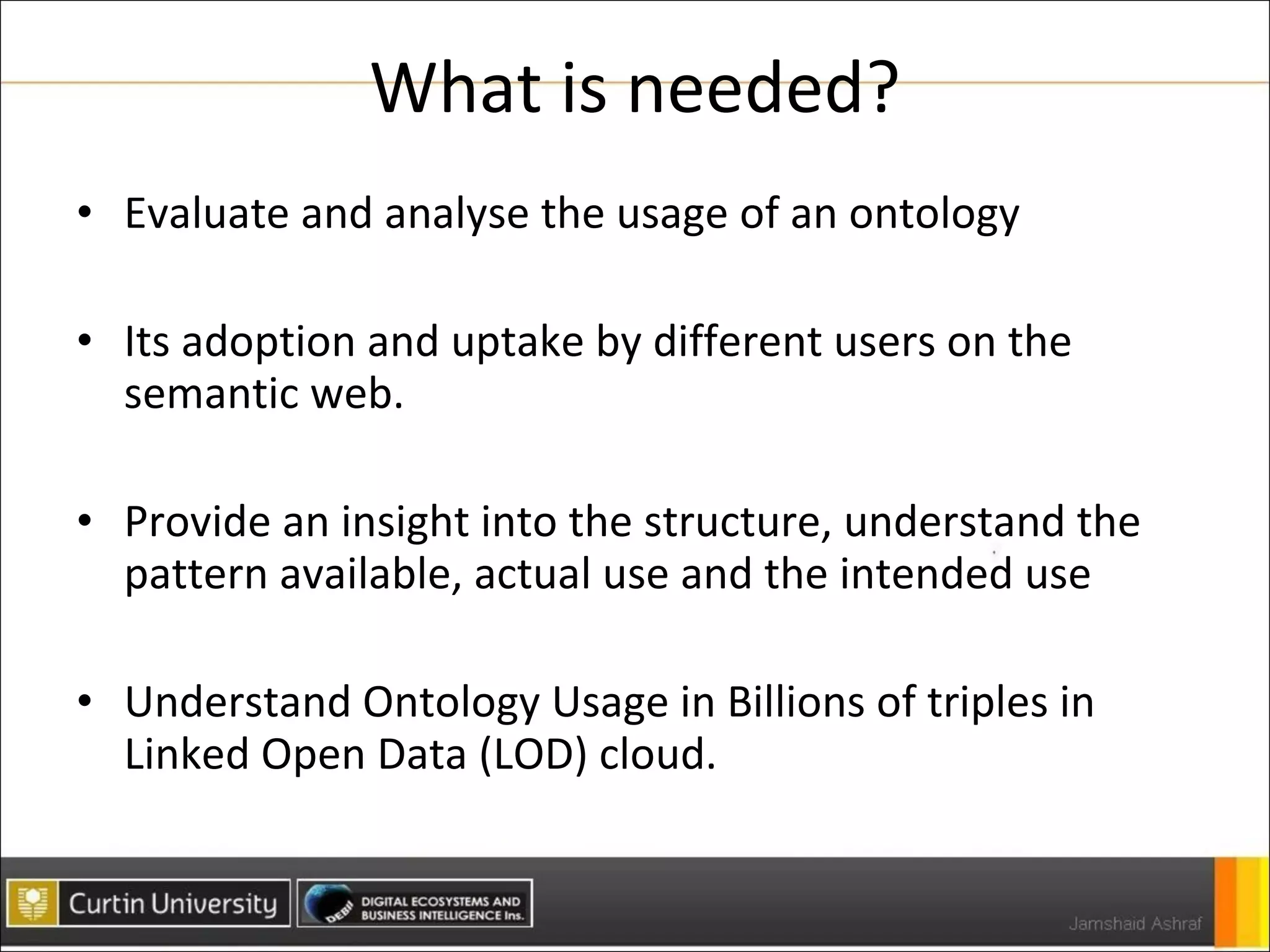 What is needed? Evaluate and analyse the usage of an ontology Its adoption and uptake by different users on the semantic web. Provide an insight into the structure, understand the pattern available, actual use and the intended use Understand Ontology Usage in Billions of triples in Linked Open Data (LOD) cloud. 