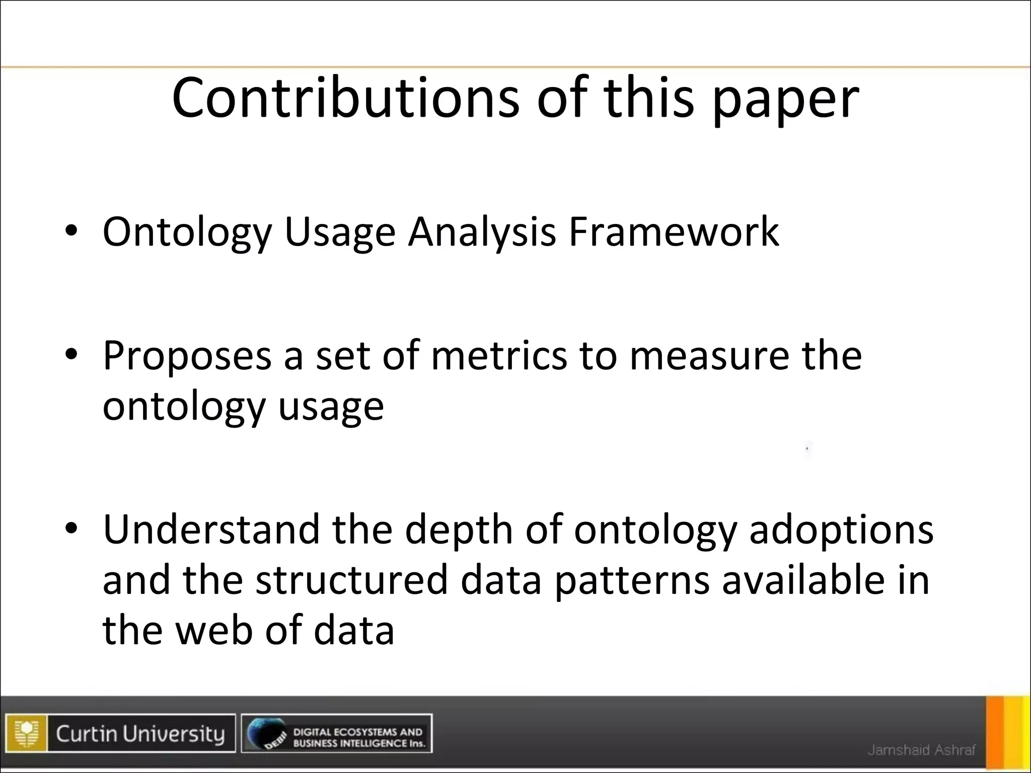 Contributions of this paper Ontology Usage Analysis Framework Proposes a set of metrics to measure the ontology usage Understand the depth of ontology adoptions and the structured data patterns available in the web of data 