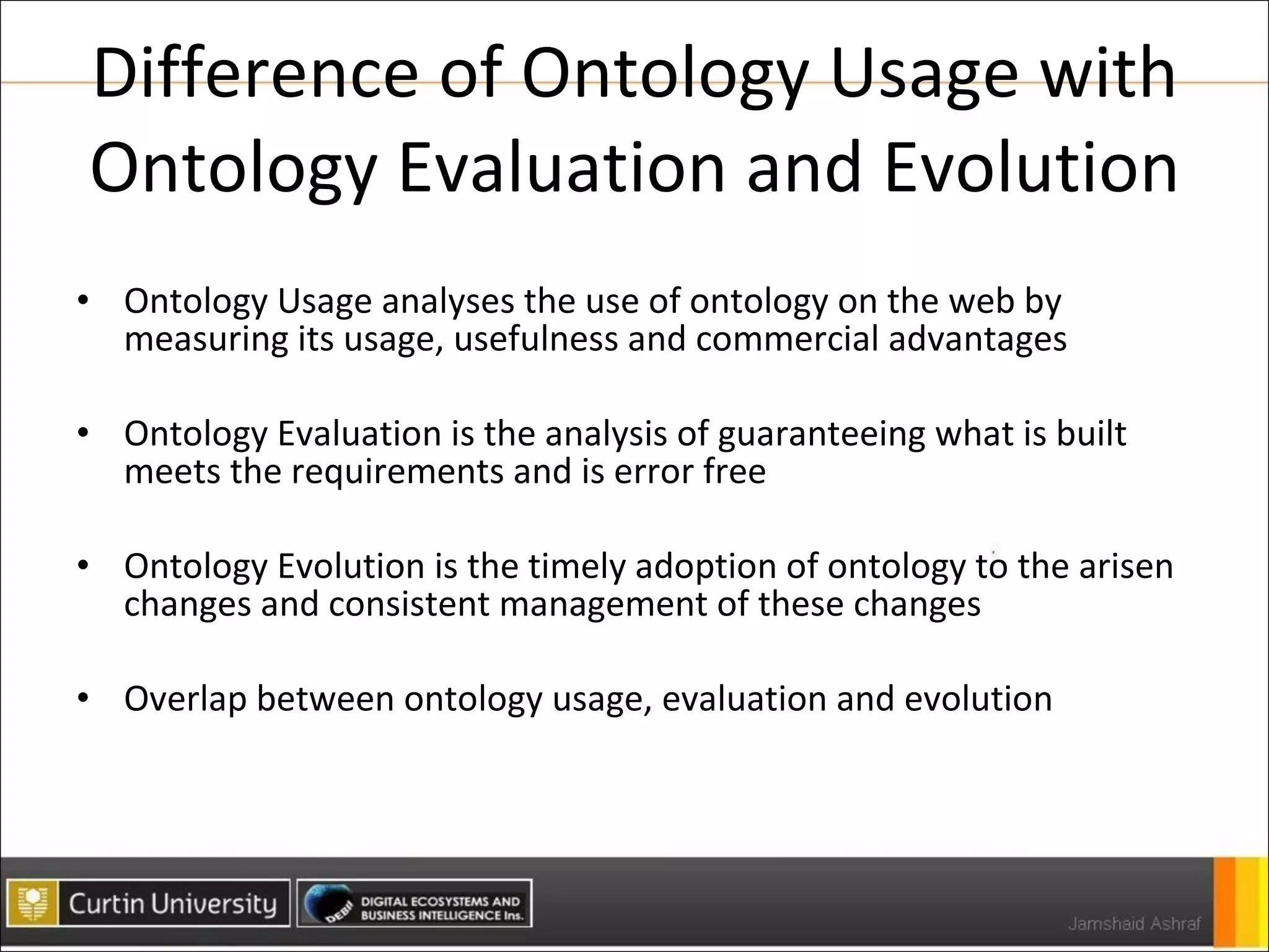 Difference of Ontology Usage with Ontology Evaluation and Evolution Ontology Usage analyses the use of ontology on the web by measuring its usage, usefulness and commercial advantages Ontology Evaluation is the analysis of guaranteeing what is built meets the requirements and is error free Ontology Evolution is the timely adoption of ontology to the arisen changes and consistent management of these changes Overlap between ontology usage, evaluation and evolution 