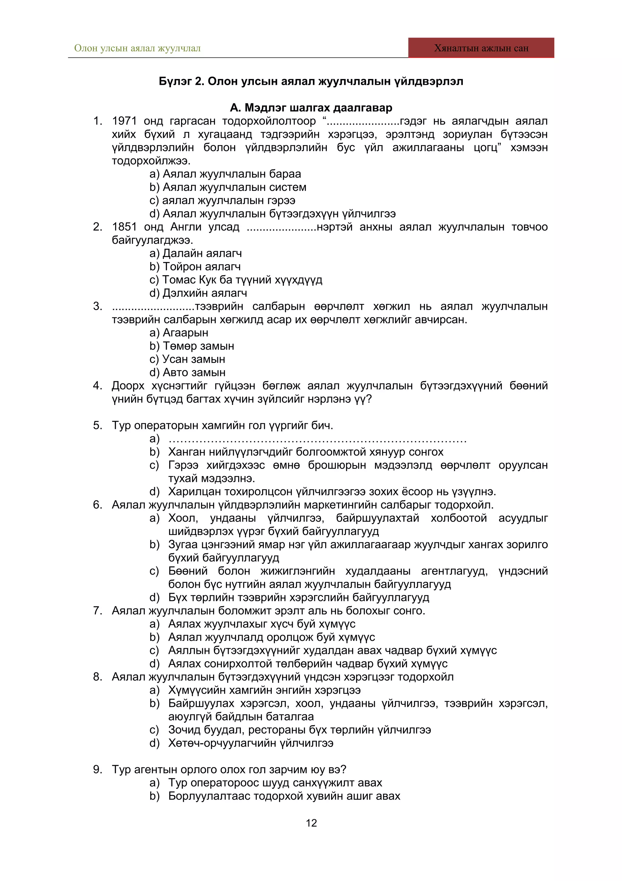 Олон улсын аялал жуулчлал Хяналтын ажлын сан
Бүлэг 2. Олон улсын аялал жуулчлалын үйлдвэрлэл
А. Мэдлэг шалгах даалгавар
1. 1971 онд гаргасан тодорхойлолтоор “.......................гэдэг нь аялагчдын аялал
хийх бүхий л хугацаанд тэдгээрийн хэрэгцээ, эрэлтэнд зориулан бүтээсэн
үйлдвэрлэлийн болон үйлдвэрлэлийн бус үйл ажиллагааны цогц” хэмээн
тодорхойлжээ.
a) Аялал жуулчлалын бараа
b) Аялал жуулчлалын систем
c) аялал жуулчлалын гэрээ
d) Аялал жуулчлалын бүтээгдэхүүн үйлчилгээ
2. 1851 онд Англи улсад ......................нэртэй анхны аялал жуулчлалын товчоо
байгуулагджээ.
a) Далайн аялагч
b) Тойрон аялагч
c) Томас Кук ба түүний хүүхдүүд
d) Дэлхийн аялагч
3. ..........................тээврийн салбарын өөрчлөлт хөгжил нь аялал жуулчлалын
тээврийн салбарын хөгжилд асар их өөрчлөлт хөгжлийг авчирсан.
a) Агаарын
b) Төмөр замын
c) Усан замын
d) Авто замын
4. Доорх хүснэгтийг гүйцээн бөглөж аялал жуулчлалын бүтээгдэхүүний бөөний
үнийн бүтцэд багтах хүчин зүйлсийг нэрлэнэ үү?
5. Тур операторын хамгийн гол үүргийг бич.
a) ……………………………………………………………………
b) Ханган нийлүүлэгчдийг болгоомжтой хянуур сонгох
c) Гэрээ хийгдэхээс өмнө брошюрын мэдээлэлд өөрчлөлт оруулсан
тухай мэдээлнэ.
d) Харилцан тохиролцсон үйлчилгээгээ зохих ёсоор нь үзүүлнэ.
6. Аялал жуулчлалын үйлдвэрлэлийн маркетингийн салбарыг тодорхойл.
a) Хоол, ундааны үйлчилгээ, байршуулахтай холбоотой асуудлыг
шийдвэрлэх үүрэг бүхий байгууллагууд
b) Зугаа цэнгээний ямар нэг үйл ажиллагаагаар жуулчдыг хангах зорилго
бүхий байгууллагууд
c) Бөөний болон жижиглэнгийн худалдааны агентлагууд, үндэсний
болон бүс нутгийн аялал жуулчлалын байгууллагууд
d) Бүх төрлийн тээврийн хэрэгслийн байгууллагууд
7. Аялал жуулчлалын боломжит эрэлт аль нь болохыг сонго.
a) Аялах жуулчлахыг хүсч буй хүмүүс
b) Аялал жуулчлалд оролцож буй хүмүүс
c) Аяллын бүтээгдэхүүнийг худалдан авах чадвар бүхий хүмүүс
d) Аялах сонирхолтой төлбөрийн чадвар бүхий хүмүүс
8. Аялал жуулчлалын бүтээгдэхүүний үндсэн хэрэгцээг тодорхойл
a) Хүмүүсийн хамгийн энгийн хэрэгцээ
b) Байршуулах хэрэгсэл, хоол, ундааны үйлчилгээ, тээврийн хэрэгсэл,
аюулгүй байдлын баталгаа
c) Зочид буудал, рестораны бүх төрлийн үйлчилгээ
d) Хөтөч-орчуулагчийн үйлчилгээ
9. Тур агентын орлого олох гол зарчим юу вэ?
a) Тур оператороос шууд санхүүжилт авах
b) Борлуулалтаас тодорхой хувийн ашиг авах
12
 