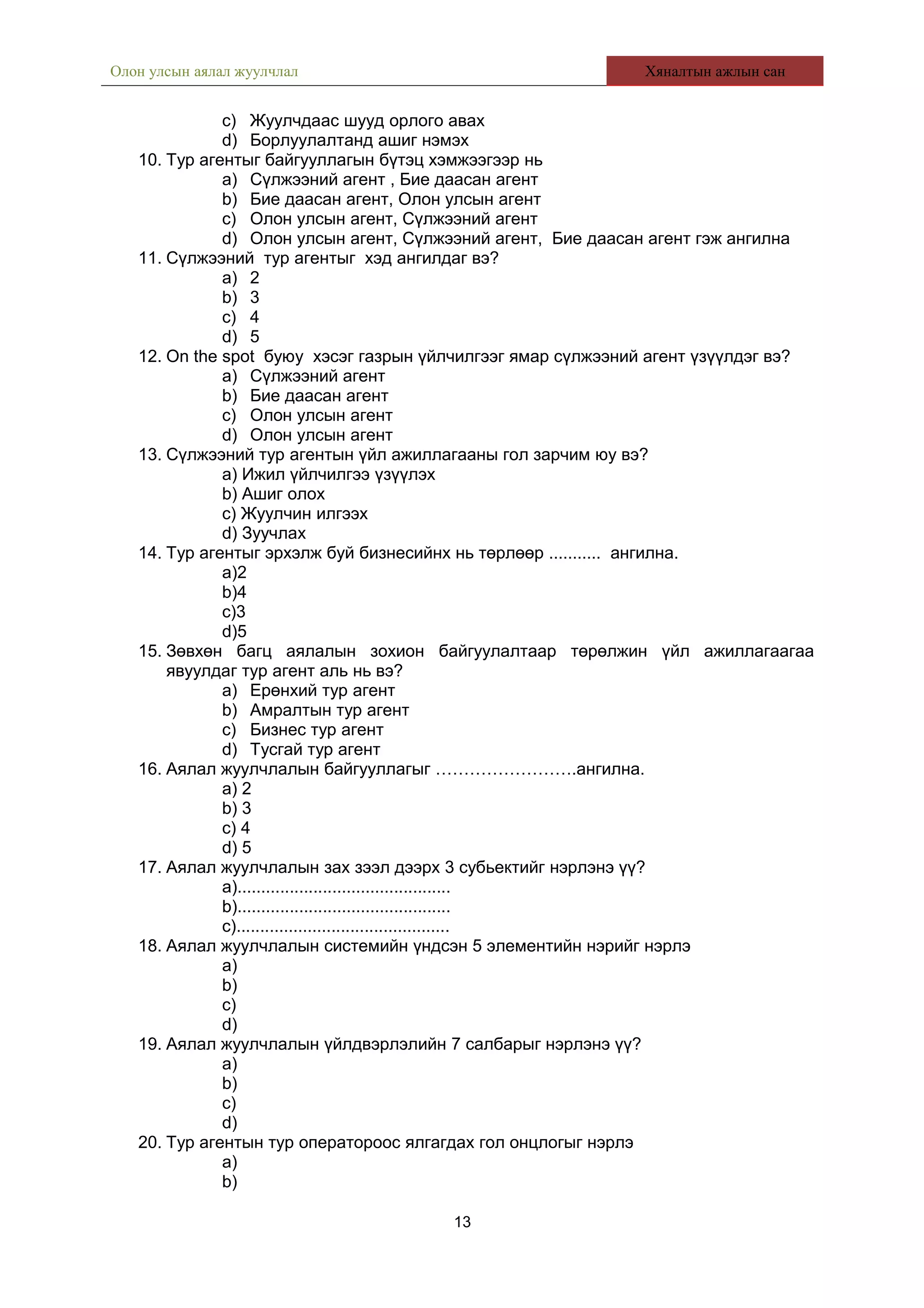 Олон улсын аялал жуулчлал Хяналтын ажлын сан
c) Жуулчдаас шууд орлого авах
d) Борлуулалтанд ашиг нэмэх
10. Тур агентыг байгууллагын бүтэц хэмжээгээр нь
a) Сүлжээний агент , Бие даасан агент
b) Бие даасан агент, Олон улсын агент
c) Олон улсын агент, Сүлжээний агент
d) Олон улсын агент, Сүлжээний агент, Бие даасан агент гэж ангилна
11. Сүлжээний тур агентыг хэд ангилдаг вэ?
a) 2
b) 3
c) 4
d) 5
12. On the spot буюу хэсэг газрын үйлчилгээг ямар сүлжээний агент үзүүлдэг вэ?
a) Сүлжээний агент
b) Бие даасан агент
c) Олон улсын агент
d) Олон улсын агент
13. Сүлжээний тур агентын үйл ажиллагааны гол зарчим юу вэ?
a) Ижил үйлчилгээ үзүүлэх
b) Ашиг олох
c) Жуулчин илгээх
d) Зуучлах
14. Тур агентыг эрхэлж буй бизнесийнх нь төрлөөр ........... ангилна.
a)2
b)4
c)3
d)5
15. Зөвхөн багц аялалын зохион байгуулалтаар төрөлжин үйл ажиллагаагаа
явуулдаг тур агент аль нь вэ?
a) Ерөнхий тур агент
b) Амралтын тур агент
c) Бизнес тур агент
d) Тусгай тур агент
16. Аялал жуулчлалын байгууллагыг …………………….ангилна.
a) 2
b) 3
c) 4
d) 5
17. Аялал жуулчлалын зах зээл дээрх 3 субьектийг нэрлэнэ үү?
a).............................................
b).............................................
c).............................................
18. Аялал жуулчлалын системийн үндсэн 5 элементийн нэрийг нэрлэ
a)
b)
c)
d)
19. Аялал жуулчлалын үйлдвэрлэлийн 7 салбарыг нэрлэнэ үү?
a)
b)
c)
d)
20. Тур агентын тур оператороос ялгагдах гол онцлогыг нэрлэ
a)
b)
13
 