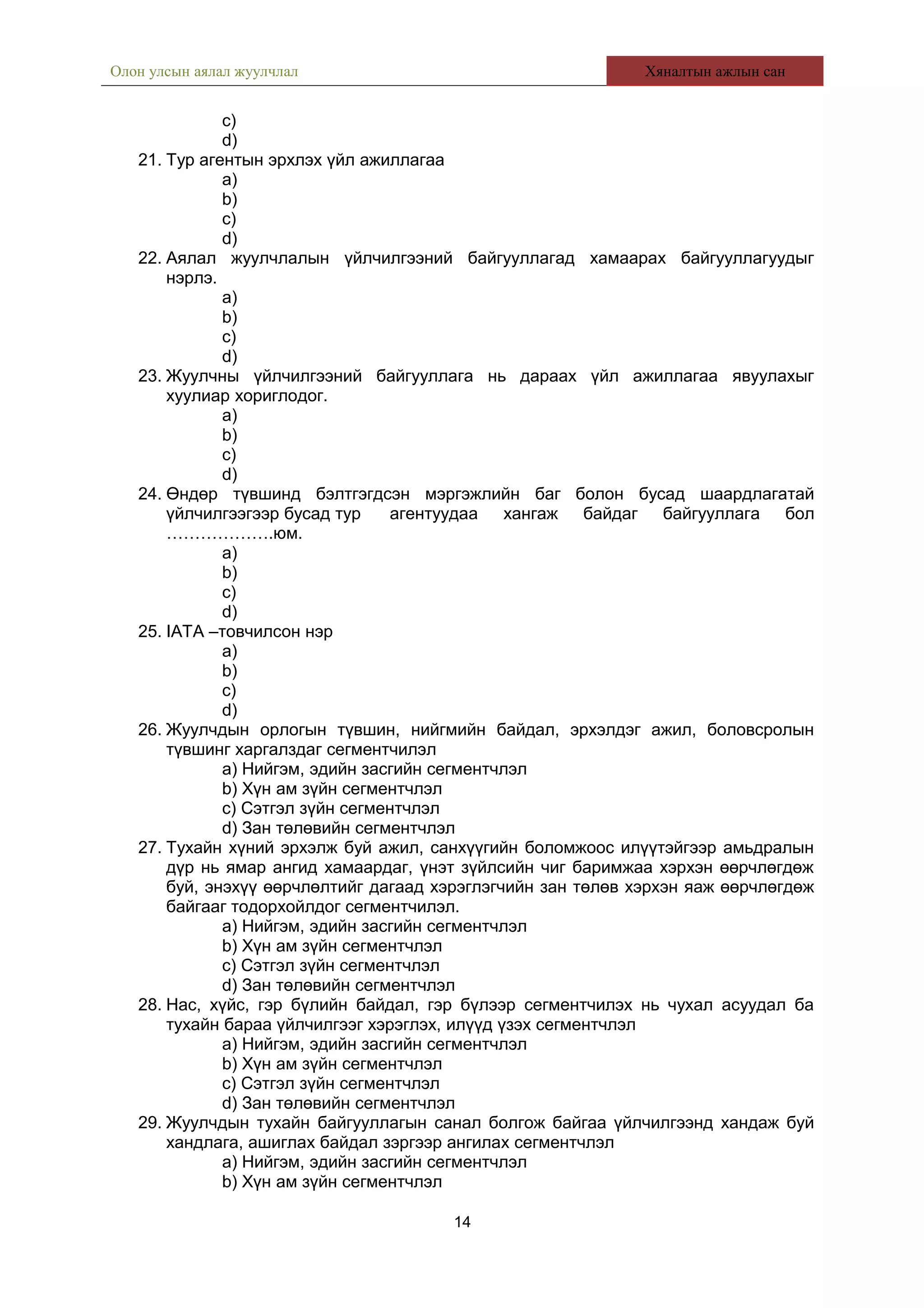 Олон улсын аялал жуулчлал Хяналтын ажлын сан
c)
d)
21. Тур агентын эрхлэх үйл ажиллагаа
a)
b)
c)
d)
22. Аялал жуулчлалын үйлчилгээний байгууллагад хамаарах байгууллагуудыг
нэрлэ.
a)
b)
c)
d)
23. Жуулчны үйлчилгээний байгууллага нь дараах үйл ажиллагаа явуулахыг
хуулиар хориглодог.
a)
b)
c)
d)
24. Өндөр түвшинд бэлтгэгдсэн мэргэжлийн баг болон бусад шаардлагатай
үйлчилгээгээр бусад тур агентуудаа хангаж байдаг байгууллага бол
……………….юм.
a)
b)
c)
d)
25. IATA –товчилсон нэр
a)
b)
c)
d)
26. Жуулчдын орлогын түвшин, нийгмийн байдал, эрхэлдэг ажил, боловсролын
түвшинг харгалздаг сегментчилэл
a) Нийгэм, эдийн засгийн сегментчлэл
b) Хүн ам зүйн сегментчлэл
c) Сэтгэл зүйн сегментчлэл
d) Зан төлөвийн сегментчлэл
27. Тухайн хүний эрхэлж буй ажил, санхүүгийн боломжоос илүүтэйгээр амьдралын
дүр нь ямар ангид хамаардаг, үнэт зүйлсийн чиг баримжаа хэрхэн өөрчлөгдөж
буй, энэхүү өөрчлөлтийг дагаад хэрэглэгчийн зан төлөв хэрхэн яаж өөрчлөгдөж
байгааг тодорхойлдог сегментчилэл.
a) Нийгэм, эдийн засгийн сегментчлэл
b) Хүн ам зүйн сегментчлэл
c) Сэтгэл зүйн сегментчлэл
d) Зан төлөвийн сегментчлэл
28. Нас, хүйс, гэр бүлийн байдал, гэр бүлээр сегментчилэх нь чухал асуудал ба
тухайн бараа үйлчилгээг хэрэглэх, илүүд үзэх сегментчлэл
a) Нийгэм, эдийн засгийн сегментчлэл
b) Хүн ам зүйн сегментчлэл
c) Сэтгэл зүйн сегментчлэл
d) Зан төлөвийн сегментчлэл
29. Жуулчдын тухайн байгууллагын санал болгож байгаа үйлчилгээнд хандаж буй
хандлага, ашиглах байдал зэргээр ангилах сегментчлэл
a) Нийгэм, эдийн засгийн сегментчлэл
b) Хүн ам зүйн сегментчлэл
14
 