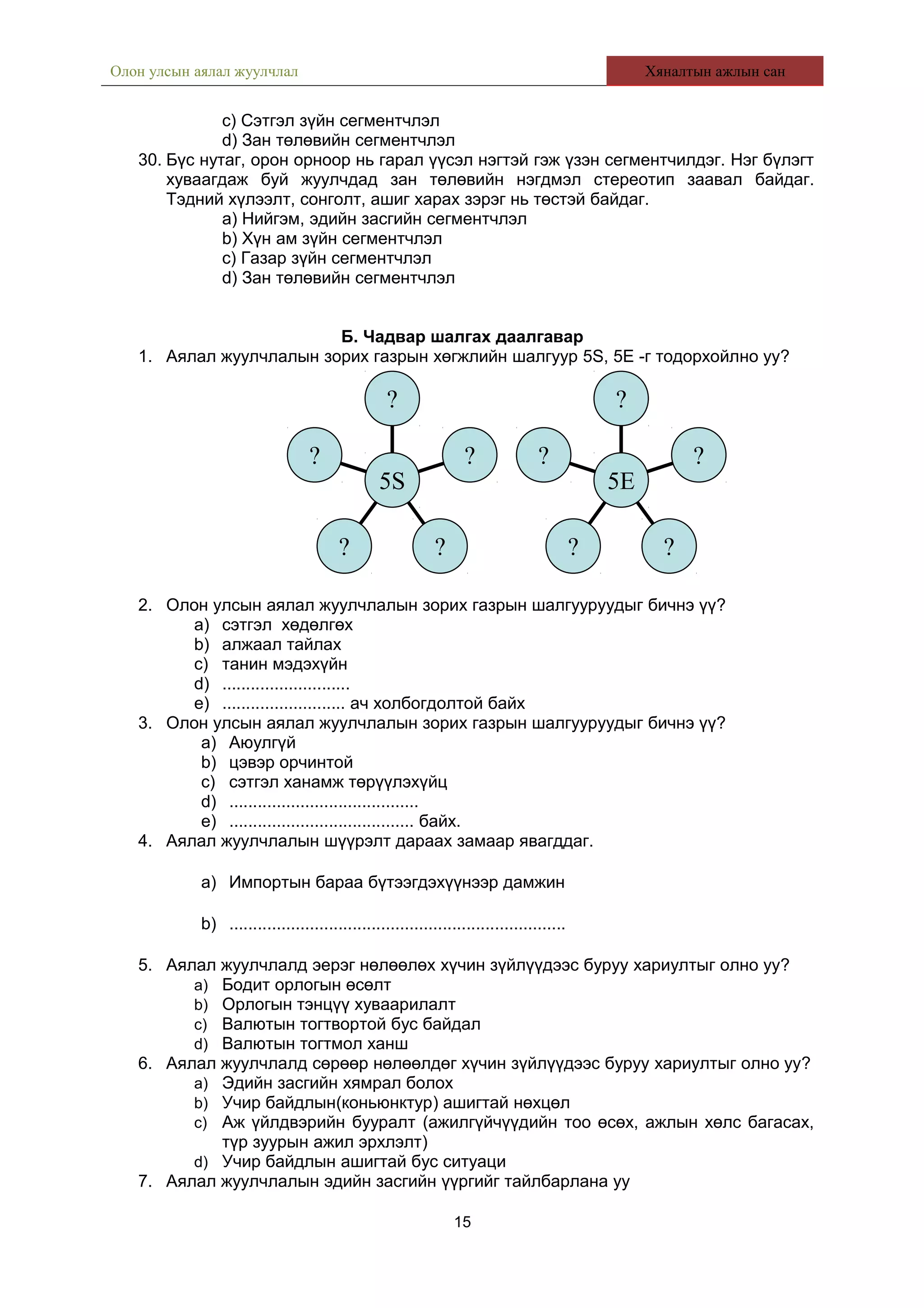 Олон улсын аялал жуулчлал Хяналтын ажлын сан
c) Сэтгэл зүйн сегментчлэл
d) Зан төлөвийн сегментчлэл
30. Бүс нутаг, орон орноор нь гарал үүсэл нэгтэй гэж үзэн сегментчилдэг. Нэг бүлэгт
хуваагдаж буй жуулчдад зан төлөвийн нэгдмэл стереотип заавал байдаг.
Тэдний хүлээлт, сонголт, ашиг харах зэрэг нь төстэй байдаг.
a) Нийгэм, эдийн засгийн сегментчлэл
b) Хүн ам зүйн сегментчлэл
c) Газар зүйн сегментчлэл
d) Зан төлөвийн сегментчлэл
Б. Чадвар шалгах даалгавар
1. Аялал жуулчлалын зорих газрын хөгжлийн шалгуур 5S, 5E -г тодорхойлно уу?
2. Олон улсын аялал жуулчлалын зорих газрын шалгууруудыг бичнэ үү?
a) сэтгэл хөдөлгөх
b) алжаал тайлах
c) танин мэдэхүйн
d) ...........................
e) .......................... ач холбогдолтой байх
3. Олон улсын аялал жуулчлалын зорих газрын шалгууруудыг бичнэ үү?
a) Аюулгүй
b) цэвэр орчинтой
c) сэтгэл ханамж төрүүлэхүйц
d) ........................................
e) ....................................... байх.
4. Аялал жуулчлалын шүүрэлт дараах замаар явагддаг.
a) Импортын бараа бүтээгдэхүүнээр дамжин
b) .......................................................................
5. Аялал жуулчлалд эерэг нөлөөлөх хүчин зүйлүүдээс буруу хариултыг олно уу?
a) Бодит орлогын өсөлт
b) Орлогын тэнцүү хуваарилалт
c) Валютын тогтвортой бус байдал
d) Валютын тогтмол ханш
6. Аялал жуулчлалд сөрөөр нөлөөлдөг хүчин зүйлүүдээс буруу хариултыг олно уу?
a) Эдийн засгийн хямрал болох
b) Учир байдлын(коньюнктур) ашигтай нөхцөл
c) Аж үйлдвэрийн бууралт (ажилгүйчүүдийн тоо өсөх, ажлын хөлс багасах,
түр зуурын ажил эрхлэлт)
d) Учир байдлын ашигтай бус ситуаци
7. Аялал жуулчлалын эдийн засгийн үүргийг тайлбарлана уу
15
?
? ?
?
?
5S
?
? ?
?
?
5E
 