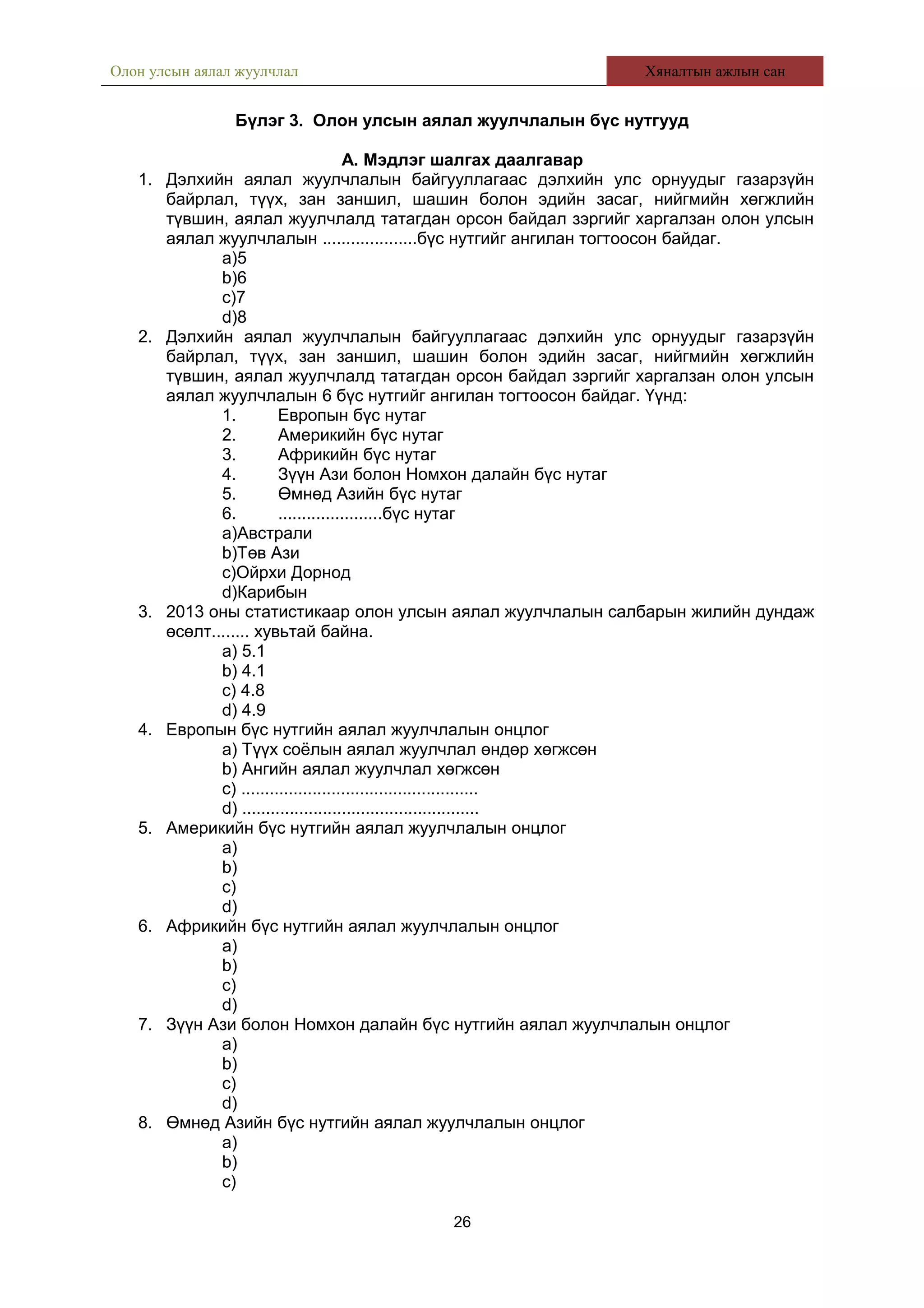 Олон улсын аялал жуулчлал Хяналтын ажлын сан
Бүлэг 3. Олон улсын аялал жуулчлалын бүс нутгууд
А. Мэдлэг шалгах даалгавар
1. Дэлхийн аялал жуулчлалын байгууллагаас дэлхийн улс орнуудыг газарзүйн
байрлал, түүх, зан заншил, шашин болон эдийн засаг, нийгмийн хөгжлийн
түвшин, аялал жуулчлалд татагдан орсон байдал зэргийг харгалзан олон улсын
аялал жуулчлалын ....................бүс нутгийг ангилан тогтоосон байдаг.
a)5
b)6
c)7
d)8
2. Дэлхийн аялал жуулчлалын байгууллагаас дэлхийн улс орнуудыг газарзүйн
байрлал, түүх, зан заншил, шашин болон эдийн засаг, нийгмийн хөгжлийн
түвшин, аялал жуулчлалд татагдан орсон байдал зэргийг харгалзан олон улсын
аялал жуулчлалын 6 бүс нутгийг ангилан тогтоосон байдаг. Үүнд:
1. Европын бүс нутаг
2. Америкийн бүс нутаг
3. Африкийн бүс нутаг
4. Зүүн Ази болон Номхон далайн бүс нутаг
5. Өмнөд Азийн бүс нутаг
6. ......................бүс нутаг
a)Австрали
b)Төв Ази
c)Ойрхи Дорнод
d)Карибын
3. 2013 оны статистикаар олон улсын аялал жуулчлалын салбарын жилийн дундаж
өсөлт........ хувьтай байна.
a) 5.1
b) 4.1
c) 4.8
d) 4.9
4. Европын бүс нутгийн аялал жуулчлалын онцлог
a) Түүх соёлын аялал жуулчлал өндөр хөгжсөн
b) Ангийн аялал жуулчлал хөгжсөн
c) ..................................................
d) ..................................................
5. Америкийн бүс нутгийн аялал жуулчлалын онцлог
a)
b)
c)
d)
6. Африкийн бүс нутгийн аялал жуулчлалын онцлог
a)
b)
c)
d)
7. Зүүн Ази болон Номхон далайн бүс нутгийн аялал жуулчлалын онцлог
a)
b)
c)
d)
8. Өмнөд Азийн бүс нутгийн аялал жуулчлалын онцлог
a)
b)
c)
26
 
