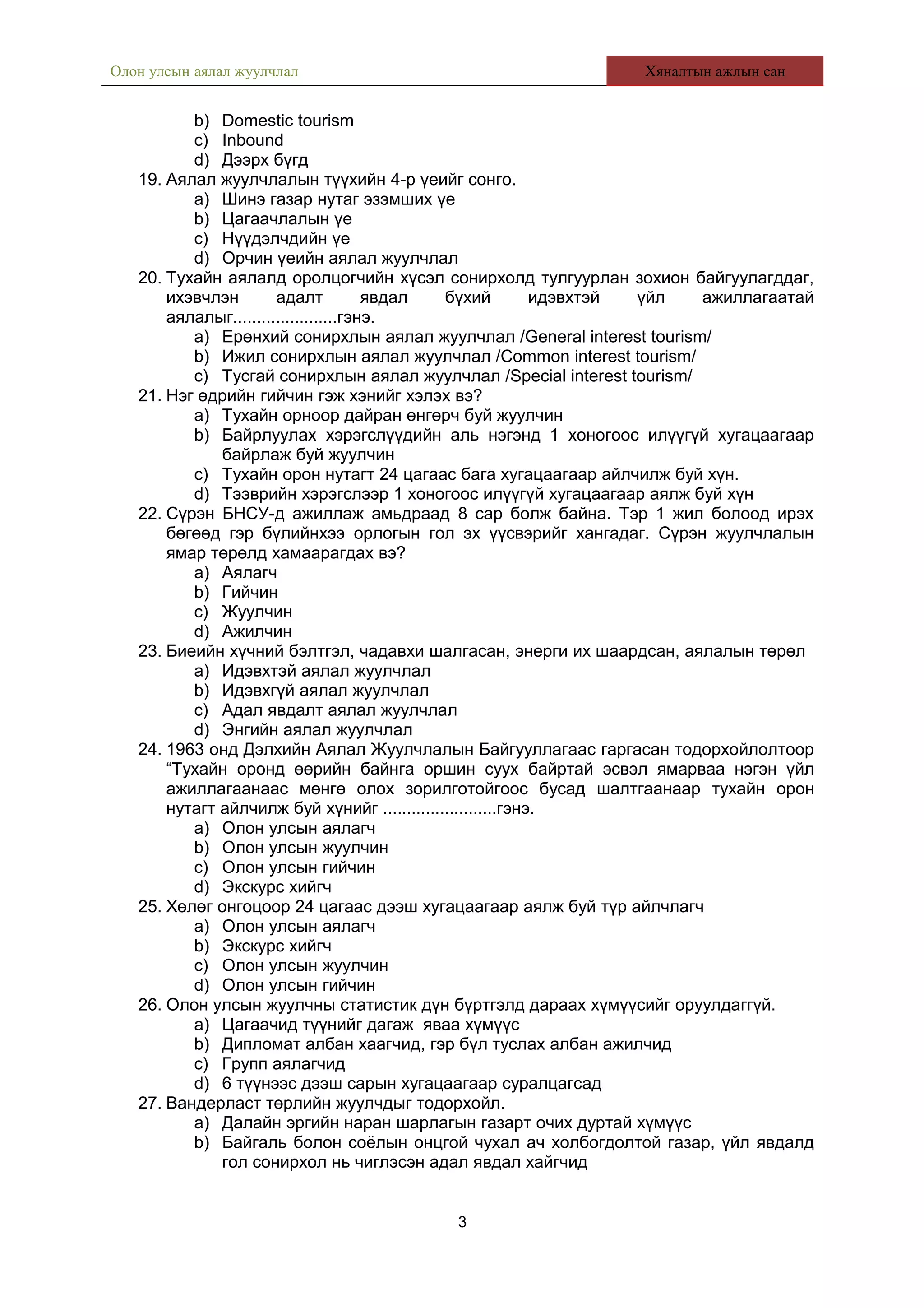 Олон улсын аялал жуулчлал Хяналтын ажлын сан
b) Domestic tourism
c) Inbound
d) Дээрх бүгд
19. Аялал жуулчлалын түүхийн 4-р үеийг сонго.
a) Шинэ газар нутаг эзэмших үе
b) Цагаачлалын үе
c) Нүүдэлчдийн үе
d) Орчин үеийн аялал жуулчлал
20. Тухайн аялалд оролцогчийн хүсэл сонирхолд тулгуурлан зохион байгуулагддаг,
ихэвчлэн адалт явдал бүхий идэвхтэй үйл ажиллагаатай
аялалыг......................гэнэ.
a) Ерөнхий сонирхлын аялал жуулчлал /General interest tourism/
b) Ижил сонирхлын аялал жуулчлал /Common interest tourism/
c) Тусгай сонирхлын аялал жуулчлал /Special interest tourism/
21. Нэг өдрийн гийчин гэж хэнийг хэлэх вэ?
a) Тухайн орноор дайран өнгөрч буй жуулчин
b) Байрлуулах хэрэгслүүдийн аль нэгэнд 1 хоногоос илүүгүй хугацаагаар
байрлаж буй жуулчин
c) Тухайн орон нутагт 24 цагаас бага хугацаагаар айлчилж буй хүн.
d) Тээврийн хэрэгслээр 1 хоногоос илүүгүй хугацаагаар аялж буй хүн
22. Сүрэн БНСУ-д ажиллаж амьдраад 8 сар болж байна. Тэр 1 жил болоод ирэх
бөгөөд гэр бүлийнхээ орлогын гол эх үүсвэрийг хангадаг. Сүрэн жуулчлалын
ямар төрөлд хамаарагдах вэ?
a) Аялагч
b) Гийчин
c) Жуулчин
d) Ажилчин
23. Биеийн хүчний бэлтгэл, чадавхи шалгасан, энерги их шаардсан, аялалын төрөл
a) Идэвхтэй аялал жуулчлал
b) Идэвхгүй аялал жуулчлал
c) Адал явдалт аялал жуулчлал
d) Энгийн аялал жуулчлал
24. 1963 онд Дэлхийн Аялал Жуулчлалын Байгууллагаас гаргасан тодорхойлолтоор
“Тухайн оронд өөрийн байнга оршин суух байртай эсвэл ямарваа нэгэн үйл
ажиллагаанаас мөнгө олох зорилготойгоос бусад шалтгаанаар тухайн орон
нутагт айлчилж буй хүнийг ........................гэнэ.
a) Олон улсын аялагч
b) Олон улсын жуулчин
c) Олон улсын гийчин
d) Экскурс хийгч
25. Хөлөг онгоцоор 24 цагаас дээш хугацаагаар аялж буй түр айлчлагч
a) Олон улсын аялагч
b) Экскурс хийгч
c) Олон улсын жуулчин
d) Олон улсын гийчин
26. Олон улсын жуулчны статистик дүн бүртгэлд дараах хүмүүсийг оруулдаггүй.
a) Цагаачид түүнийг дагаж яваа хүмүүс
b) Дипломат албан хаагчид, гэр бүл туслах албан ажилчид
c) Групп аялагчид
d) 6 түүнээс дээш сарын хугацаагаар суралцагсад
27. Вандерласт төрлийн жуулчдыг тодорхойл.
a) Далайн эргийн наран шарлагын газарт очих дуртай хүмүүс
b) Байгаль болон соёлын онцгой чухал ач холбогдолтой газар, үйл явдалд
гол сонирхол нь чиглэсэн адал явдал хайгчид
3
 