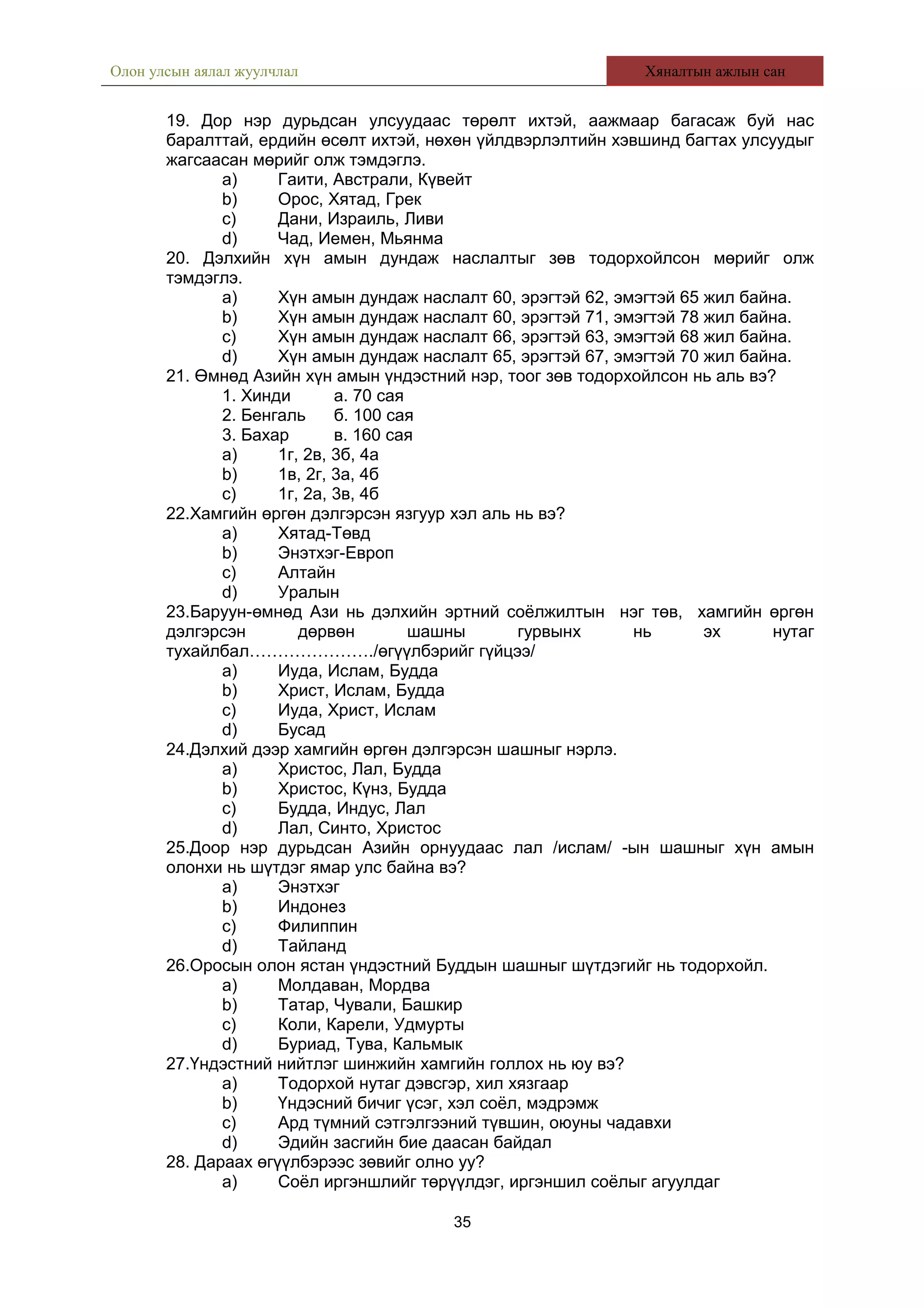 Олон улсын аялал жуулчлал Хяналтын ажлын сан
19. Дор нэр дурьдсан улсуудаас төрөлт ихтэй, аажмаар багасаж буй нас
баралттай, ердийн өсөлт ихтэй, нөхөн үйлдвэрлэлтийн хэвшинд багтах улсуудыг
жагсаасан мөрийг олж тэмдэглэ.
a) Гаити, Австрали, Күвейт
b) Орос, Хятад, Грек
c) Дани, Израиль, Ливи
d) Чад, Иемен, Мьянма
20. Дэлхийн хүн амын дундаж наслалтыг зөв тодорхойлсон мөрийг олж
тэмдэглэ.
a) Хүн амын дундаж наслалт 60, эрэгтэй 62, эмэгтэй 65 жил байна.
b) Хүн амын дундаж наслалт 60, эрэгтэй 71, эмэгтэй 78 жил байна.
c) Хүн амын дундаж наслалт 66, эрэгтэй 63, эмэгтэй 68 жил байна.
d) Хүн амын дундаж наслалт 65, эрэгтэй 67, эмэгтэй 70 жил байна.
21. Өмнөд Азийн хүн амын үндэстний нэр, тоог зөв тодорхойлсон нь аль вэ?
1. Хинди а. 70 сая
2. Бенгаль б. 100 сая
3. Бахар в. 160 сая
a) 1г, 2в, 3б, 4а
b) 1в, 2г, 3а, 4б
c) 1г, 2а, 3в, 4б
22.Хамгийн өргөн дэлгэрсэн язгуур хэл аль нь вэ?
a) Хятад-Төвд
b) Энэтхэг-Европ
c) Алтайн
d) Уралын
23.Баруун-өмнөд Ази нь дэлхийн эртний соёлжилтын нэг төв, хамгийн өргөн
дэлгэрсэн дөрвөн шашны гурвынх нь эх нутаг
тухайлбал…………………./өгүүлбэрийг гүйцээ/
a) Иуда, Ислам, Будда
b) Христ, Ислам, Будда
c) Иуда, Христ, Ислам
d) Бусад
24.Дэлхий дээр хамгийн өргөн дэлгэрсэн шашныг нэрлэ.
a) Христос, Лал, Будда
b) Христос, Күнз, Будда
c) Будда, Индус, Лал
d) Лал, Синто, Христос
25.Доор нэр дурьдсан Азийн орнуудаас лал /ислам/ -ын шашныг хүн амын
олонхи нь шүтдэг ямар улс байна вэ?
a) Энэтхэг
b) Индонез
c) Филиппин
d) Тайланд
26.Оросын олон ястан үндэстний Буддын шашныг шүтдэгийг нь тодорхойл.
a) Молдаван, Мордва
b) Татар, Чували, Башкир
c) Коли, Карели, Удмурты
d) Буриад, Тува, Кальмык
27.Үндэстний нийтлэг шинжийн хамгийн голлох нь юу вэ?
a) Тодорхой нутаг дэвсгэр, хил хязгаар
b) Үндэсний бичиг үсэг, хэл соёл, мэдрэмж
c) Ард түмний сэтгэлгээний түвшин, оюуны чадавхи
d) Эдийн засгийн бие даасан байдал
28. Дараах өгүүлбэрээс зөвийг олно уу?
a) Соёл иргэншлийг төрүүлдэг, иргэншил соёлыг агуулдаг
35
 