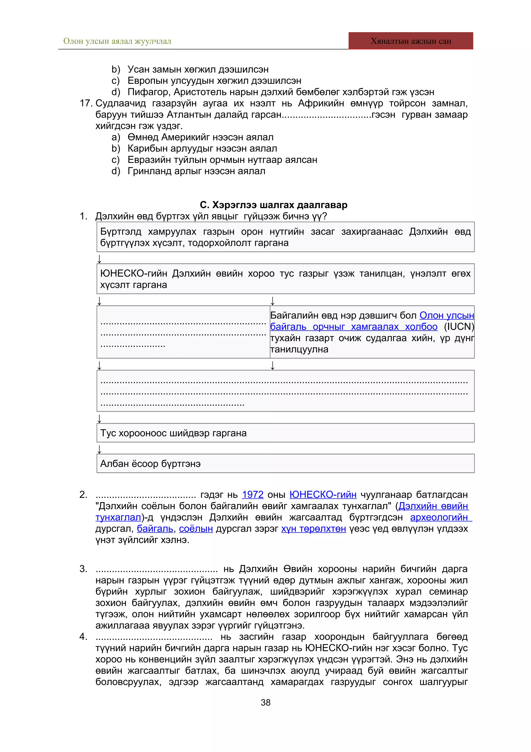 Олон улсын аялал жуулчлал Хяналтын ажлын сан
b) Усан замын хөгжил дээшилсэн
c) Европын улсуудын хөгжил дээшилсэн
d) Пифагор, Аристотель нарын дэлхий бөмбөлөг хэлбэртэй гэж үзсэн
17. Судлаачид газарзүйн аугаа их нээлт нь Африкийн өмнүүр тойрсон замнал,
баруун тийшээ Атлантын далайд гарсан.................................гэсэн гурван замаар
хийгдсэн гэж үздэг.
a) Өмнөд Америкийг нээсэн аялал
b) Карибын арлуудыг нээсэн аялал
c) Евразийн туйлын орчмын нутгаар аялсан
d) Гринланд арлыг нээсэн аялал
С. Хэрэглээ шалгах даалгавар
1. Дэлхийн өвд бүртгэх үйл явцыг гүйцээж бичнэ үү?
Бүртгэлд хамруулах газрын орон нутгийн засаг захиргаанаас Дэлхийн өвд
бүртгүүлэх хүсэлт, тодорхойлолт гаргана
↓
ЮНЕСКО-гийн Дэлхийн өвийн хороо тус газрыг үзэж танилцан, үнэлэлт өгөх
хүсэлт гаргана
↓ ↓
.............................................................
.............................................................
........................
Байгалийн өвд нэр дэвшигч бол Олон улсын
байгаль орчныг хамгаалах холбоо (IUCN)
тухайн газарт очиж судалгаа хийн, үр дүнг
танилцуулна
↓ ↓
.......................................................................................................................................
.......................................................................................................................................
.....................................................
↓
Тус хорооноос шийдвэр гаргана
↓
Албан ёсоор бүртгэнэ
2. ..................................... гэдэг нь 1972 оны ЮНЕСКО-гийн чуулганаар батлагдсан
"Дэлхийн соёлын болон байгалийн өвийг хамгаалах тунхаглал" (Дэлхийн өвийн
тунхаглал)-д үндэслэн Дэлхийн өвийн жагсаалтад бүртгэгдсэн археологийн
дурсгал, байгаль, соёлын дурсгал зэрэг хүн төрөлхтөн үеэс үед өвлүүлэн үлдээх
үнэт зүйлсийг хэлнэ.
3. ............................................. нь Дэлхийн Өвийн хорооны нарийн бичгийн дарга
нарын газрын үүрэг гүйцэтгэж түүний өдөр дутмын ажлыг хангаж, хорооны жил
бүрийн хурлыг зохион байгуулаж, шийдвэрийг хэрэгжүүлэх хурал семинар
зохион байгуулах, дэлхийн өвийн өмч болон газруудын талаарх мэдээлэлийг
түгээж, олон нийтийн ухамсарт нөлөөлөх зорилгоор бүх нийтийг хамарсан үйл
ажиллагааа явуулах зэрэг үүргийг гүйцэтгэнэ.
4. ........................................... нь засгийн газар хоорондын байгууллага бөгөөд
түүний нарийн бичгийн дарга нарын газар нь ЮНЕСКО-гийн нэг хэсэг болно. Тус
хороо нь конвенцийн зүйл заалтыг хэрэгжүүлэх үндсэн үүрэгтэй. Энэ нь дэлхийн
өвийн жагсаалтыг батлах, ба шинэчлэх аюулд учираад буй өвийн жагсалтыг
боловсруулах, эдгээр жагсаалтанд хамарагдах газруудыг сонгох шалгуурыг
38
 