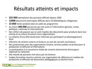 Résultats atteints et impacts 
• 225 000 exemplaires des journaux diffusés depuis 1992 
• 12000 documents techniques diffusés dans 53 bibliothèques villageoises 
• 15 000 livrets produits dans le cadre du programme 
• Au moins 900 000 personnes qui ont accès à l’information agricole, rurale, 
politique, nationale et internationale 
• Des milliers de paysans qui se sont inspirés des documents pour produire dans leur 
champ et ou mieux structurer leurs organisations 
• La création d’une élite locale bien informée qui participent au développement 
local 
• L’élection de certains acteurs et lecteurs au sein de conseils municipaux 
• Des partenariats avec des organisations (mairie, services publics et privés) pour la 
production et diffusion d’informations 
• La participation à la couverture média de certains évènements d’envergure 
régionale et nationale 
• Des retards de parution mal vécus par les lecteurs 
• Inades-Formation reconnu comme une organisation de référence en matière de 
production et diffusion de documents pédagogiques au Burkina Faso 
 