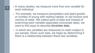 › In many studies, we measure more than one variable for
each individual.
› For example, we measure precipitation and plant growth,
or number of young with nesting habitat, or soil erosion and
volume of water. We collect pairs of data and instead of
examining each variable separately (univariate data), we
want to find ways to describe bivariate data,
› in which two variables are measured on each subject in
our sample. Given such data, we begin by determining if
there is a relationship between these two variables.
 