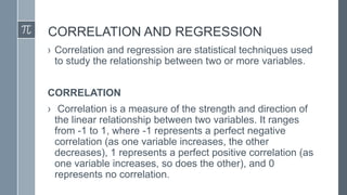CORRELATION AND REGRESSION
› Correlation and regression are statistical techniques used
to study the relationship between two or more variables.
CORRELATION
› Correlation is a measure of the strength and direction of
the linear relationship between two variables. It ranges
from -1 to 1, where -1 represents a perfect negative
correlation (as one variable increases, the other
decreases), 1 represents a perfect positive correlation (as
one variable increases, so does the other), and 0
represents no correlation.
 