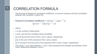 CORRELATION FORMULA
› The formula for Pearson's correlation coefficient, a common measure of linear correlation
between two variables, is given by:
› Pearson's Correlation Coefficient: r= ∑n1(xi−¯¯¯x)(yi−¯¯¯y)
√∑n1(xi−¯¯¯x)²∑n1(yi−¯¯¯y)²
› where:
› n is the number of data points
› x and y are the two variables being correlated
› ∑x and ∑y are the sums of the x and y values, respectively
› ∑xy is the sum of the products of the x and y values
› ∑x^2 and ∑y^2 are the sums of the squares of the x and y values, respectively.
› The result, r, is a value between -1 and 1 that represents the strength and direction of the
linear relationship between x and y.
 