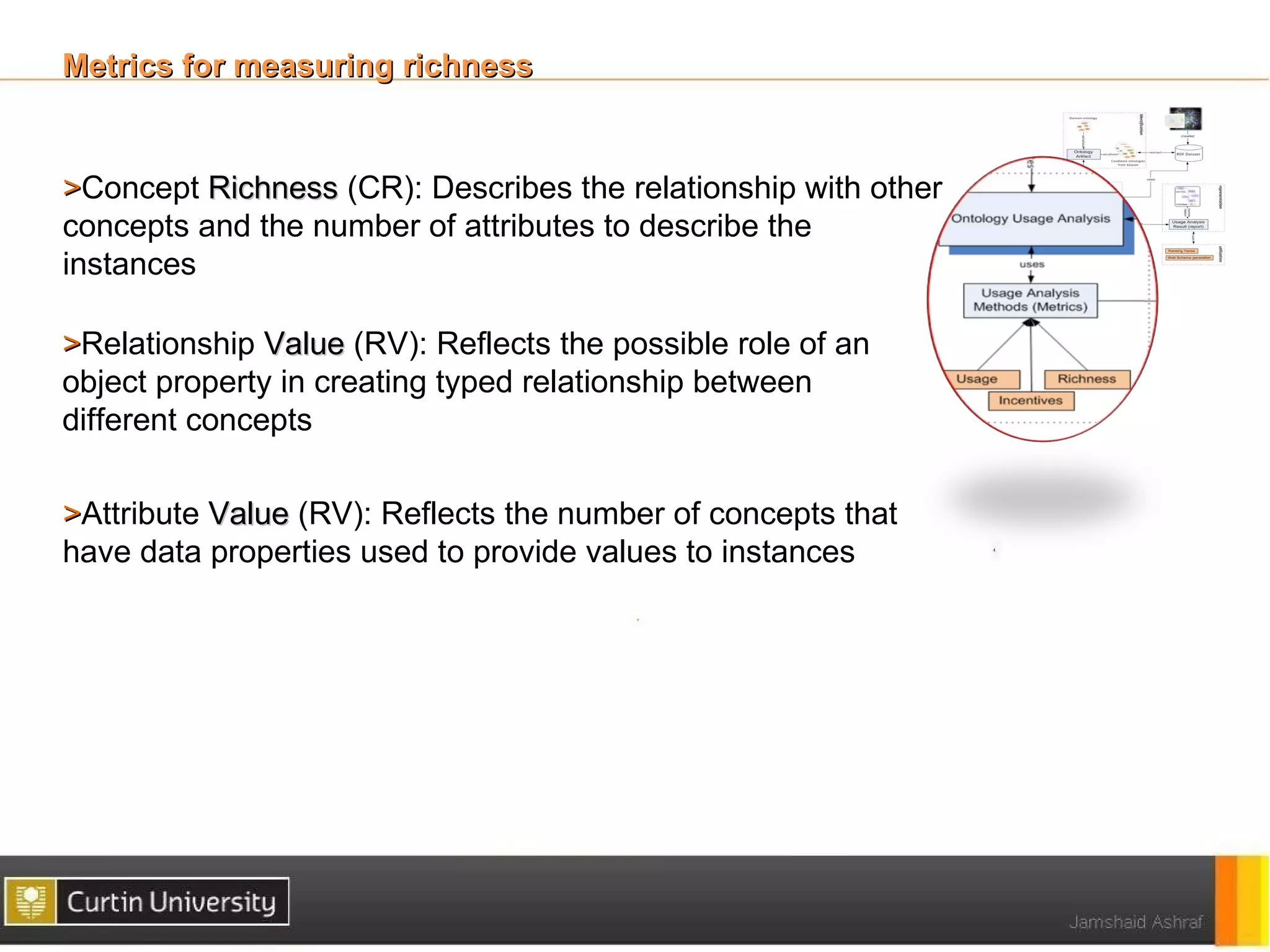 Metrics for measuring richness


>Concept Richness (CR): Describes the relationship with other
concepts and the number of attributes to describe the
instances

>Relationship Value (RV): Reflects the possible role of an
object property in creating typed relationship between
different concepts

>Attribute Value (RV): Reflects the number of concepts that
have data properties used to provide values to instances
 
