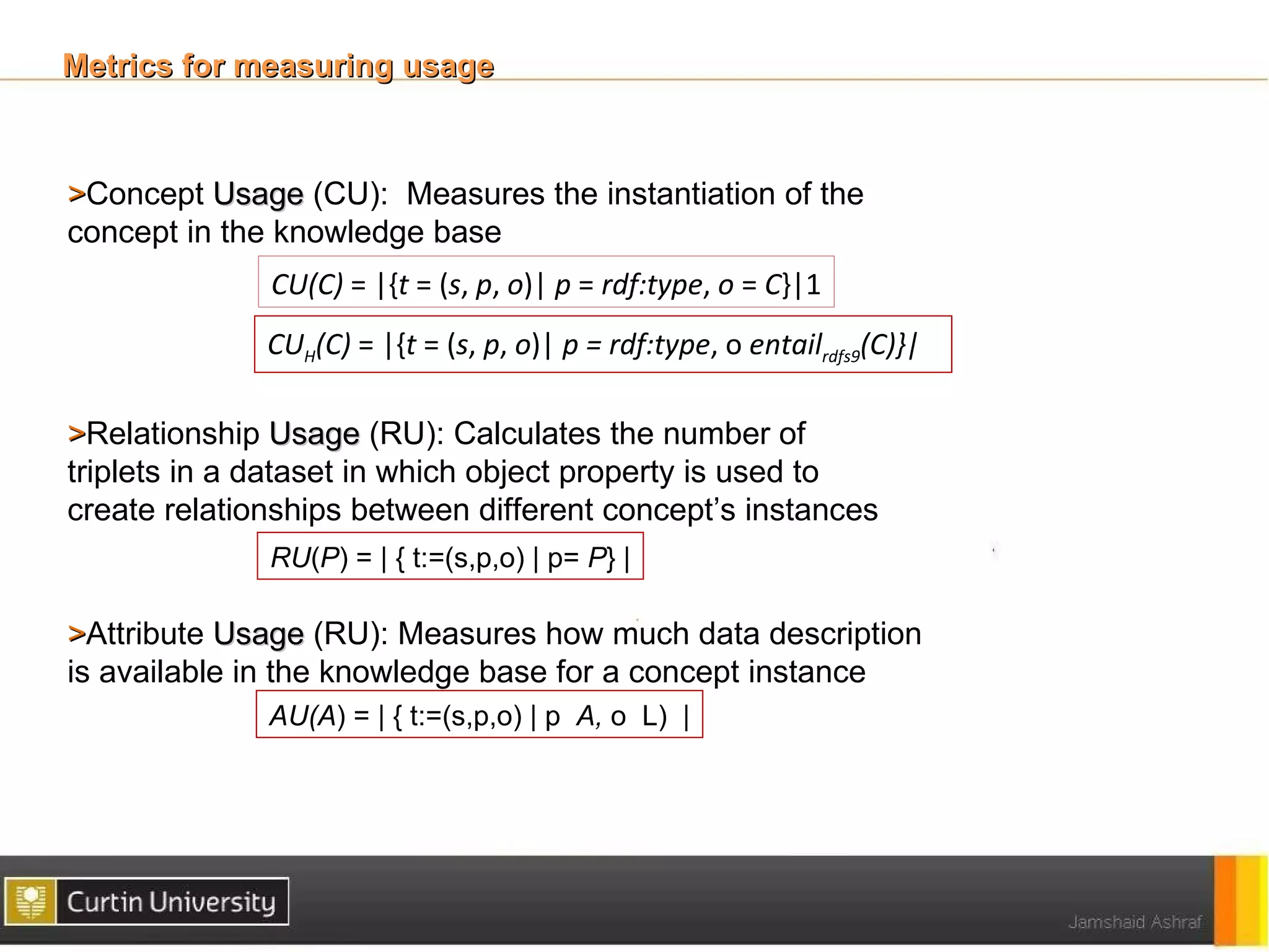 Metrics for measuring usage



>Concept Usage (CU): Measures the instantiation of the
concept in the knowledge base
              CU(C) = |{t = (s, p, o)| p = rdf:type, o = C}|1
              CUH(C) = |{t = (s, p, o)| p = rdf:type, o entailrdfs9(C)}|

>Relationship Usage (RU): Calculates the number of
triplets in a dataset in which object property is used to
create relationships between different concept’s instances
              RU(P) = | { t:=(s,p,o) | p= P} |

>Attribute Usage (RU): Measures how much data description
is available in the knowledge base for a concept instance
              AU(A) = | { t:=(s,p,o) | p A, o L) |
 